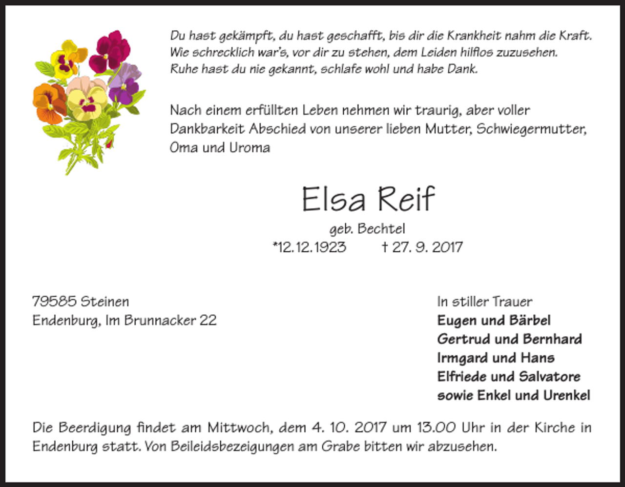 <p>Du hast gekämpft, du hast geschafft, bis dir die Krankheit nahm die Kraft.<br />Wie schrecklich war’s, vor dir zu stehen, dem Leiden hilflos zuzusehen.<br />Ruhe hast du nie gekannt, schlafe wohl und habe Dank.</p><p>Nach einem erfüllten Leben nehmen wir traurig, aber voller<br />Dankbarkeit Abschied von unserer lieben Mutter, Schwiegermutter,<br />Oma und Uroma</p><p>Elsa Reif</p><p>geb. Bechtel<br />*12. 12. 1923<br />† 27. 9. 2019585 Steinen<br />Endenburg, Im Brunnacker 22</p><p>In stiller Trauer<br />Eugen und Bärbel<br />Gertrud und Bernhard<br />Irmgard und Hans<br />Elfriede und Salvatore<br />sowie Enkel und Urenkel</p><p>Die Beerdigung findet am Mittwoch, dem 4. 10. 2017 um 13.00 Uhr in der Kirche in­<br />Endenburg statt. Von Beileidsbezeigungen am Grabe bitten wir abzusehen.</p>