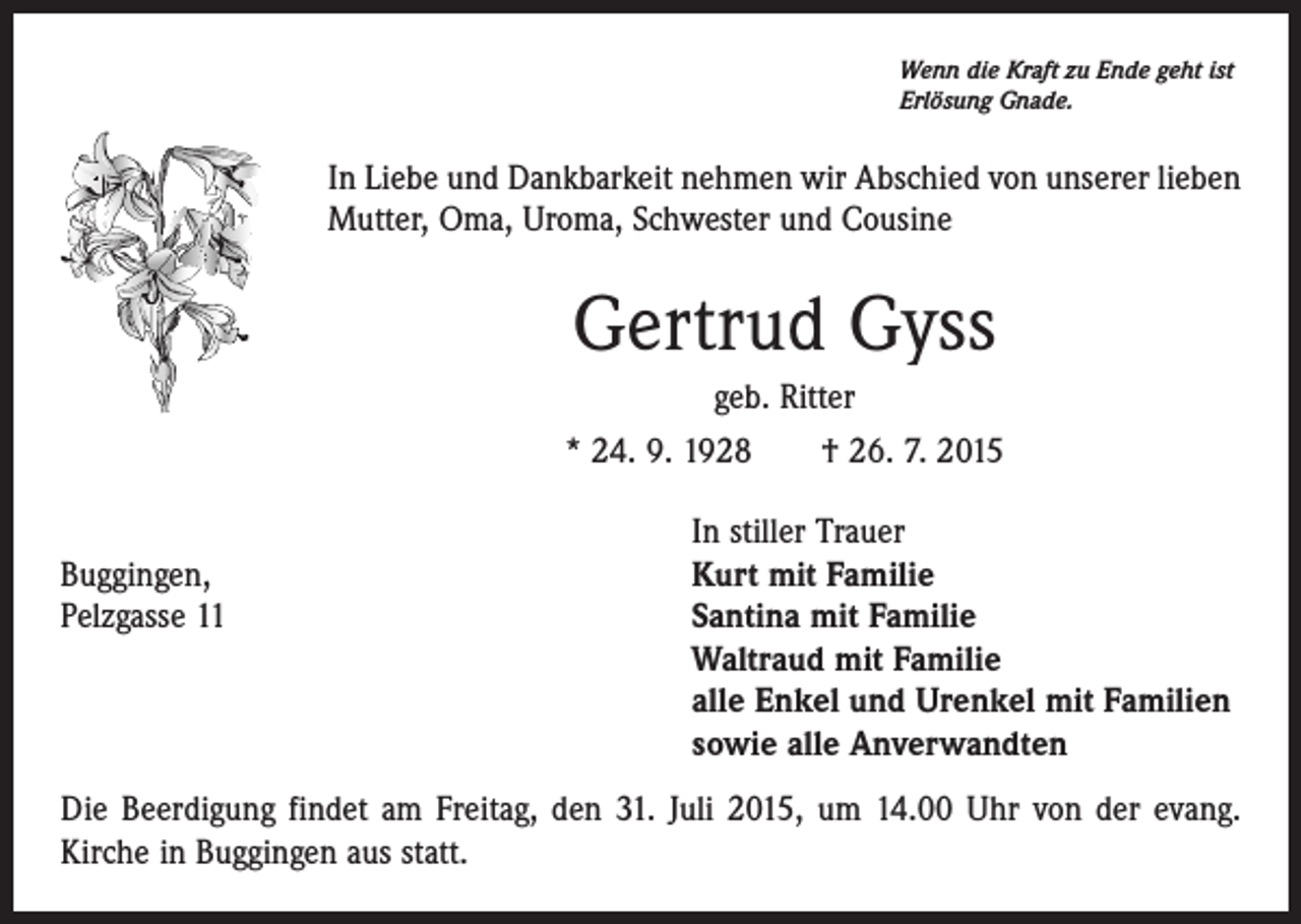 <p>Wenn die Kraft zu Ende geht ist<br />Erlösung Gnade.</p><p>In Liebe und Dankbarkeit nehmen wir Abschied von unserer lieben<br />Mutter, Oma, Uroma, Schwester und Cousine</p><p>Gertrud Gyss<br />geb. Ritter<br />* 24. 9. 1928 † 26. 7. 2015</p><p>Buggingen,<br />Pelzgasse 11</p><p>In stiller Trauer<br />Kurt mit Familie<br />Santina mit Familie<br />Waltraud mit Familie<br />alle Enkel und Urenkel mit Familien<br />sowie alle Anverwandten</p><p>Die Beerdigung findet am Freitag, den 31. Juli 2015, um 14.00 Uhr von der evang.<br />Kirche in Buggingen aus statt.</p>