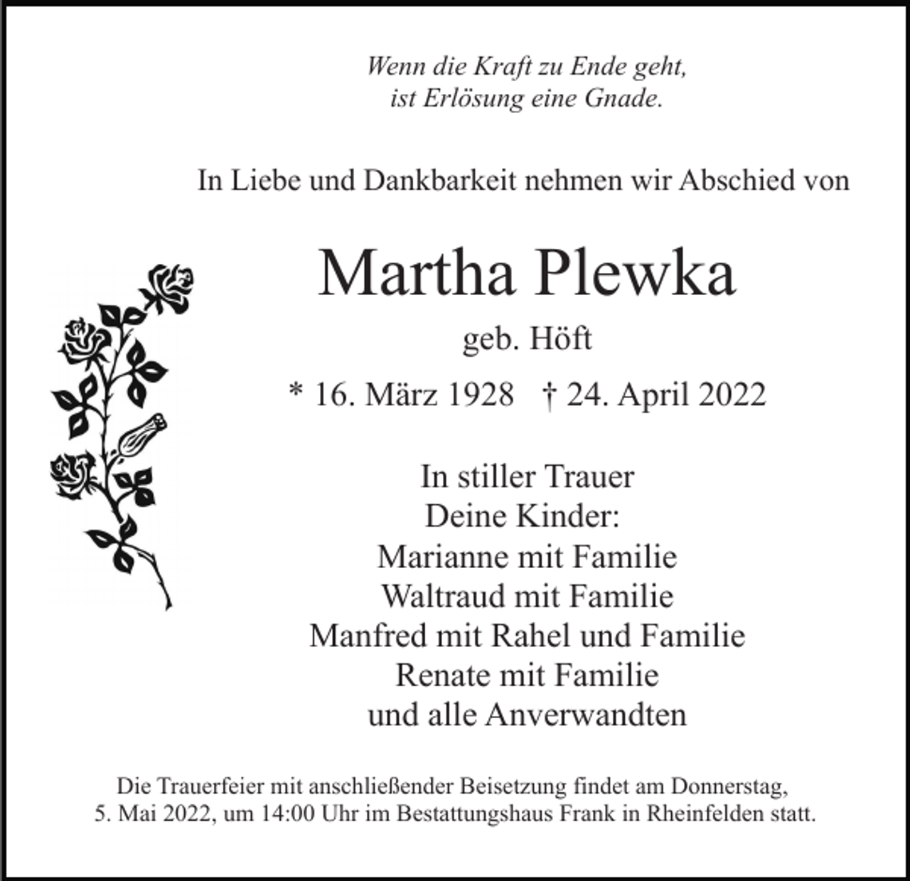 <p>Wenn die Kraft zu Ende geht,<br />ist Erlösung eine Gnade.</p><p>In Liebe und Dankbarkeit nehmen wir Abschied von</p><p>Martha Plewka<br />geb. Höft<br />* 16. März 1928 † 24. April 2022<br />In stiller Trauer<br />Deine Kinder:<br />Marianne mit Familie<br />Waltraud mit Familie<br />Manfred mit Rahel und Familie<br />Renate mit Familie<br />und alle Anverwandten<br />Die Trauerfeier mit anschließender Beisetzung findet am Donnerstag,<br />5. Mai 2022, um 14:00 Uhr im Bestattungshaus Frank in Rheinfelden statt.</p>
