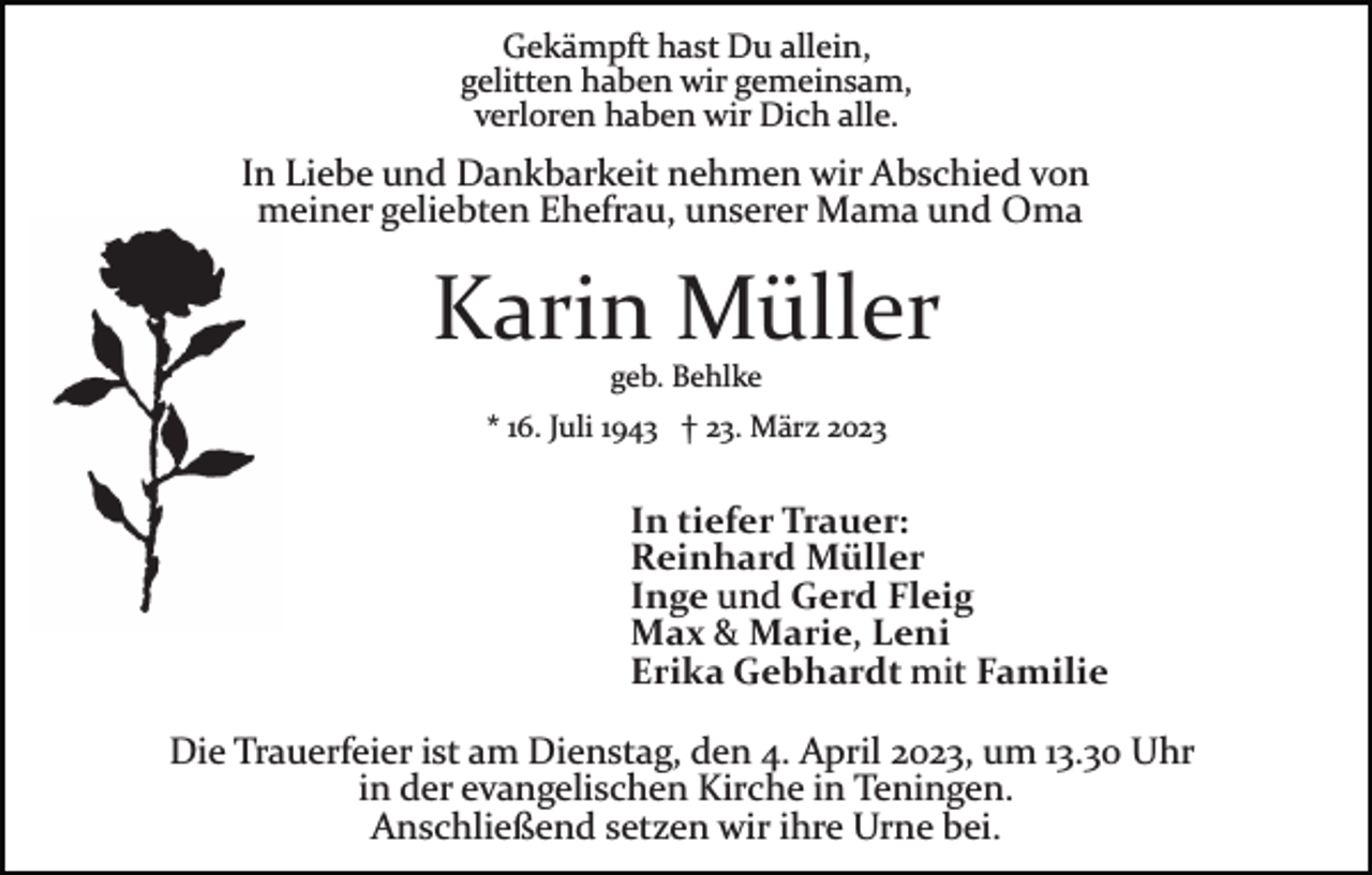 <p>Gekämpft hast Du allein,<br />gelitten haben wir gemeinsam,<br />verloren haben wir Dich alle.</p><p>In Liebe und Dankbarkeit nehmen wir Abschied von<br />meiner geliebten Ehefrau, unserer Mama und Oma</p><p>Karin Müller<br />geb. Behlke<br />* 16. Juli 1943 † 23. März 2023</p><p>In tiefer Trauer:<br />Reinhard Müller<br />Inge und Gerd Fleig<br />Max &amp; Marie, Leni<br />Erika Gebhardt mit Familie<br />Die Trauerfeier ist am Dienstag, den 4. April 2023, um 13.30 Uhr<br />in der evangelischen Kirche in Teningen.<br />Anschließend setzen wir ihre Urne bei.</p>