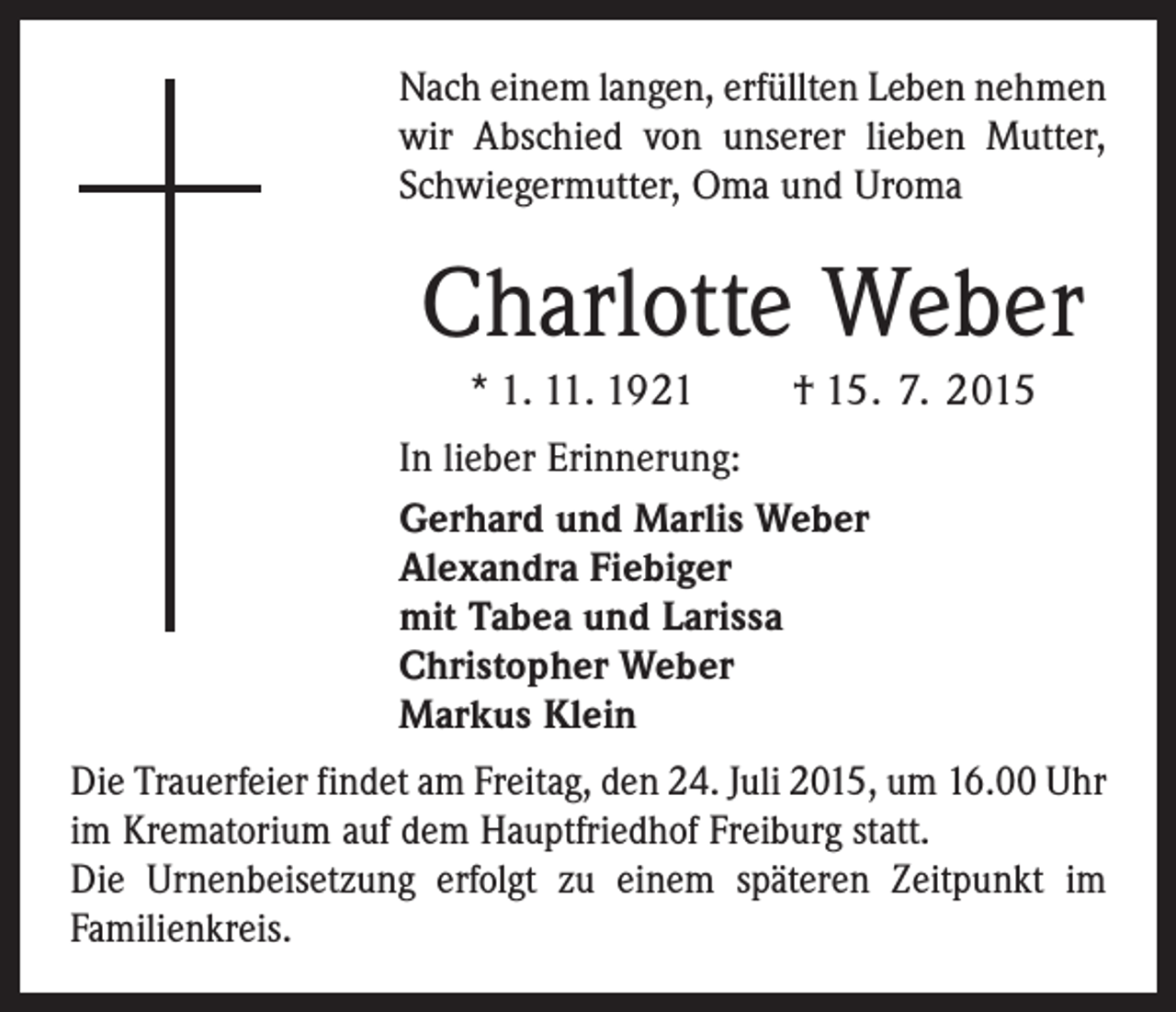 <p>Nach einem langen, erfüllten Leben ­nehmen<br />wir Abschied von unserer ­lieben Mutter,<br />Schwiegermutter, Oma und Uroma</p><p>Charlotte Weber<br />* 1. 11. 1921 † 15. 7. 2015<br />In lieber Erinnerung:<br />Gerhard und Marlis Weber<br />Alexandra Fiebiger<br />mit Tabea und Larissa<br />Christopher Weber<br />Markus Klein<br />Die Trauerfeier findet am Freitag, den 24. Juli 2015, um 16.00 Uhr<br />im Krematorium auf dem Hauptfriedhof Freiburg statt.<br />Die Urnenbeisetzung erfolgt zu einem späteren Zeitpunkt im<br />Familienkreis.</p>