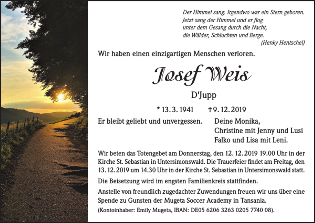 <p>Der Himmel sang. Irgendwo war ein Stern geboren.<br />Jetzt sang der Himmel und er flog<br />unter dem Gesang durch die Nacht,<br />die Wälder, Schluchten und Berge.</p><p>(Henky Hentschel)</p><p>Wir haben einen einzigartigen Menschen verloren.</p><p>Josef Weis<br />D'Jupp<br />* 13. 3. 1941<br />† 9. 12. 2019<br />Er bleibt geliebt und unvergessen.<br />Deine Monika,<br />Christine mit Jenny und Lusi<br />Falko und Lisa mit Leni.<br />Wir beten das Totengebet am Donnerstag, den 12. 12. 20.00 Uhr in der<br />Kirche St. Sebastian in Untersimonswald. Die Trauerfeier findet am Freitag, den<br />13. 12. 2019 um 14.30 Uhr in der Kirche St. Sebastian in Untersimonswald statt.<br />Die Beisetzung wird im engsten Familienkreis stattfinden.<br />Anstelle von freundlich zugedachter Zuwendungen freuen wir uns über eine<br />Spende zu Gunsten der Mugeta Soccer Academy in Tansania.<br />(Kontoinhaber: Emily Mugeta, IBAN: DE05 6206 3263 0205 7748).</p>