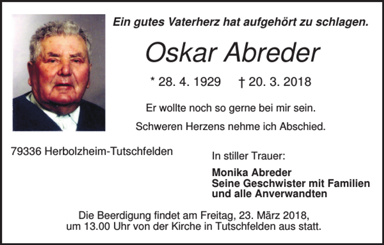 <p>Ein gutes Vaterherz hat aufgehört zu schlagen.</p><p>Oskar Abreder<br />* 28. 4. 1929</p><p>† 20. 3. 2018</p><p>Er wollte noch so gerne bei mir sein.<br />Schweren Herzens nehme ich Abschied.</p><p>79336 Herbolzheim-Tutschfelden</p><p>In stiller Trauer:<br />Monika Abreder<br />Seine Geschwister mit Familien<br />und alle Anverwandten</p><p>Die Beerdigung findet am Freitag, 23. März 2018,<br />um 13.00 Uhr von der Kirche in Tutschfelden aus statt.</p>