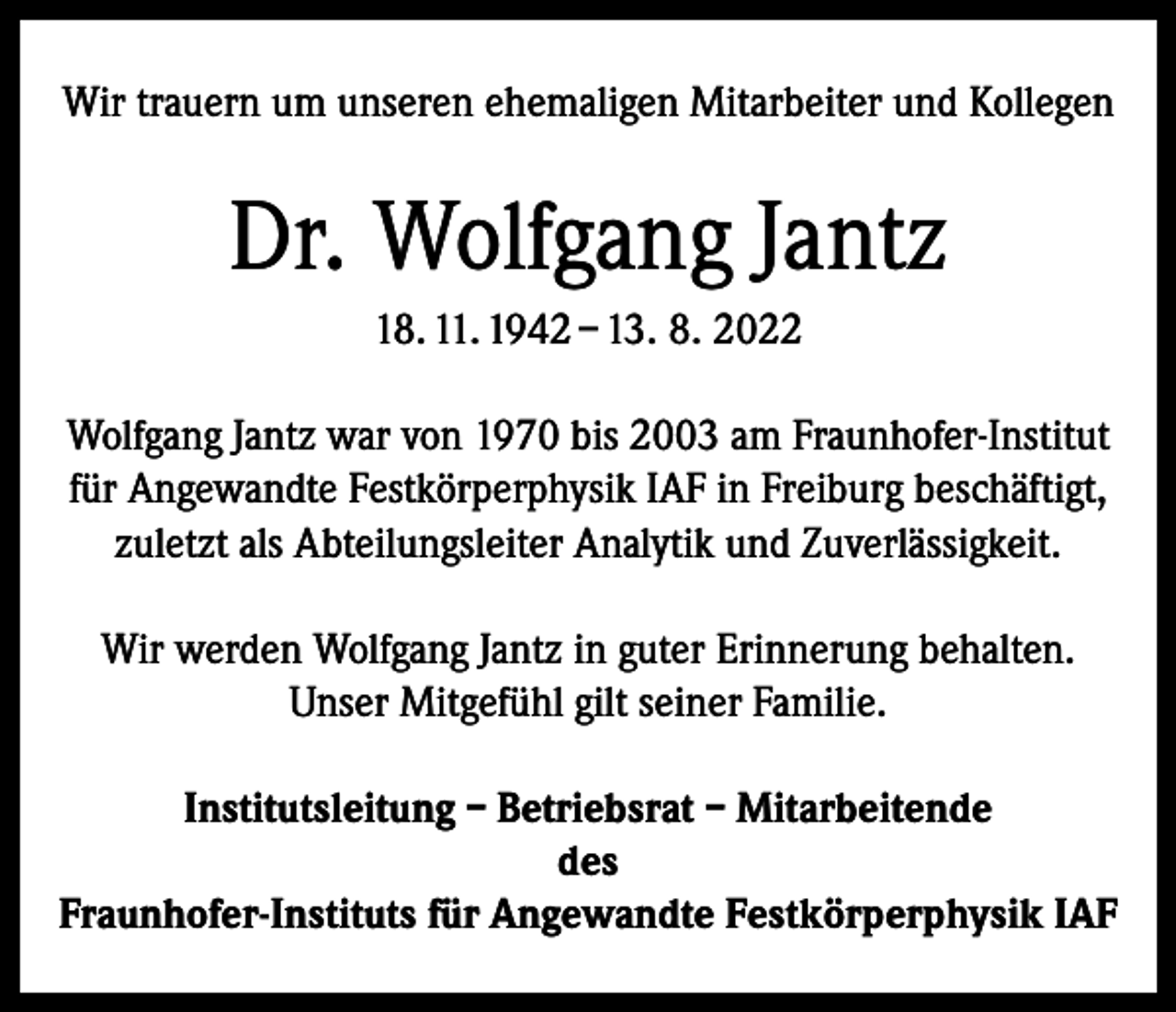 <p>Wir trauern um unseren ehemaligen Mitarbeiter und Kollegen</p><p>Dr. Wolfgang Jantz<br />18. 11. 1942 – 13. 8. 2022<br />Wolfgang Jantz war von 1970 bis 2003 am Fraunhofer-Institut<br />für Angewandte Festkörperphysik IAF in Freiburg beschäftigt,<br />zuletzt als Abteilungsleiter Analytik und Zuverlässigkeit.<br />Wir werden Wolfgang Jantz in guter Erinnerung behalten.<br />Unser Mitgefühl gilt seiner Familie.<br />Institutsleitung – Betriebsrat – Mitarbeitende<br />des<br />Fraunhofer-Instituts für Angewandte Festkörperphysik IAF</p>
