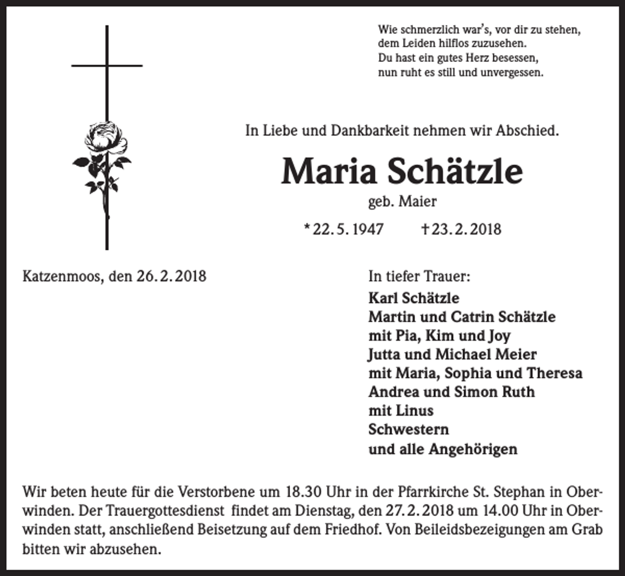 <p>,<br />Wie schmerzlich war s, vor dir zu stehen,<br />dem Leiden hilflos zuzusehen.<br />Du hast ein gutes Herz besessen,<br />nun ruht es still und unvergessen.</p><p>In Liebe und Dankbarkeit nehmen wir Abschied.</p><p>Maria Schätzle<br />geb. Maier</p><p>* 22. 5. 1947<br />Katzenmoos, den 26. 2. 2018</p><p>† 23. 2. 2018</p><p>In tiefer Trauer:<br />Karl Schätzle<br />Martin und Catrin Schätzle<br />mit Pia, Kim und Joy<br />Jutta und Michael Meier<br />mit Maria, Sophia und Theresa<br />Andrea und Simon Ruth<br />mit Linus<br />Schwestern<br />und alle Angehörigen</p><p>Wir beten heute für die Verstorbene um 18.30 Uhr in der Pfarrkirche St. Stephan in Oberwinden. Der Trauergottesdienst findet am Dienstag, den 27. 2. 2018 um 14.00 Uhr in Oberwinden statt, anschließend Beisetzung auf dem Friedhof. Von Beileidsbezeigungen am Grab<br />bitten wir abzusehen.</p>