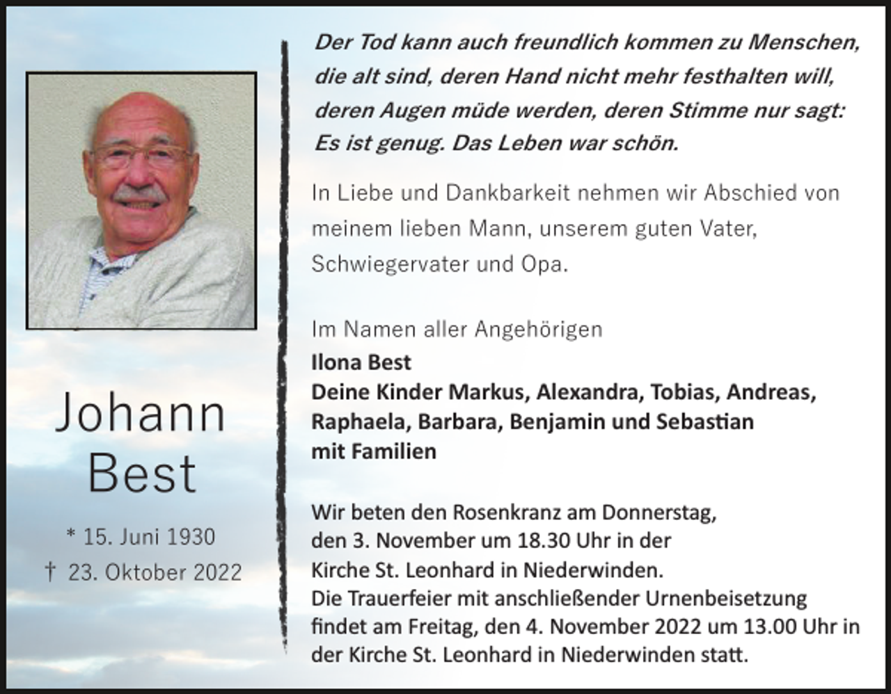 <p>Der Tod kann auch freundlich kommen zu Menschen,<br />die alt sind, deren Hand nicht mehr festhalten will,<br />deren Augen müde werden, deren Stimme nur sagt:<br />Es ist genug. Das Leben war schön.</p><p>In Liebe und Dankbarkeit nehmen wir Abschied von<br />meinem lieben Mann, unserem guten Vater,<br />Schwiegervater und Opa.<br />Im Namen aller Angehörigen</p><p>Johann<br />Best<br />* 15. Juni 1930<br />† 23. Oktober 2022</p><p>Ilona Best<br />Deine Kinder Markus, Alexandra, Tobias, Andreas,<br />Raphaela, Barbara, Benjamin und Sebas�an<br />mit Familien<br />Wir beten den Rosenkranz am Donnerstag,<br />den 3. November um 18.30 Uhr in der<br />Kirche St. Leonhard in Niederwinden.<br />Die Trauerfeier mit anschließender Urnenbeisetzung<br />ﬁndet am Freitag, den 4. November 2022 um 13.00 Uhr in<br />der Kirche St. Leonhard in Niederwinden sta�.</p>