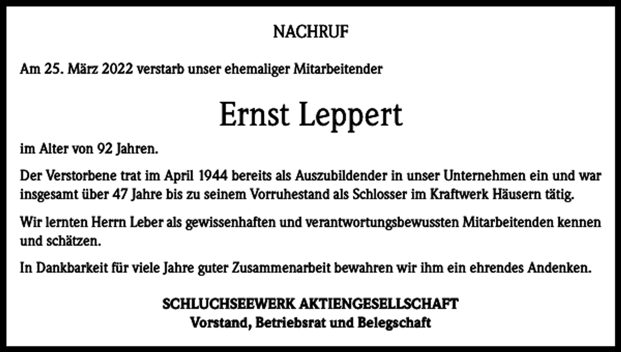 <p>NACHRUF<br />Am 25. März 2022 verstarb unser ehemaliger Mitarbeitender</p><p>Ernst Leppert<br />im Alter von 92 Jahren.<br />Der Verstorbene trat im April 1944 bereits als Auszubildender in unser Unternehmen ein und war<br />insgesamt über 47 Jahre bis zu seinem Vorruhestand als Schlosser im Kraftwerk Häusern tätig.<br />Wir lernten Herrn Leber als gewissenhaften und verantwortungsbewussten Mitarbeitenden kennen<br />und schätzen.<br />In Dankbarkeit für viele Jahre guter Zusammenarbeit bewahren wir ihm ein ehrendes Andenken.<br />SCHLUCHSEEWERK AKTIENGESELLSCHAFT<br />Vorstand, Betriebsrat und Belegschaft</p>