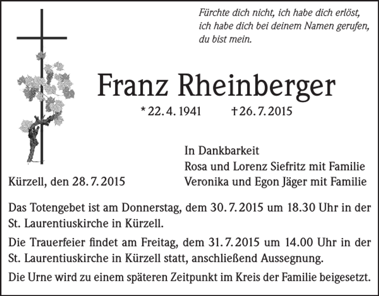 <p>Fürchte dich nicht, ich habe dich erlöst,<br />ich habe dich bei deinem Namen gerufen,<br />du bist mein.</p><p>Franz Rheinberger<br />* 22. 4. 1941</p><p>Kürzell, den 28. 7. 2015</p><p>† 26. 7. 2015</p><p>In Dankbarkeit<br />Rosa und Lorenz Siefritz mit Familie<br />Veronika und Egon Jäger mit Familie</p><p>Das Totengebet ist am Donnerstag, dem 30. 7. 2015 um 18.30 Uhr in der<br />St. Laurentiuskirche in Kürzell.<br />Die Trauerfeier findet am Freitag, dem 31. 7. 2015 um 14.00 Uhr in der<br />St. Laurentiuskirche in Kürzell statt, anschließend Aussegnung.<br />Die Urne wird zu einem späteren Zeitpunkt im Kreis der Familie beigesetzt.</p>