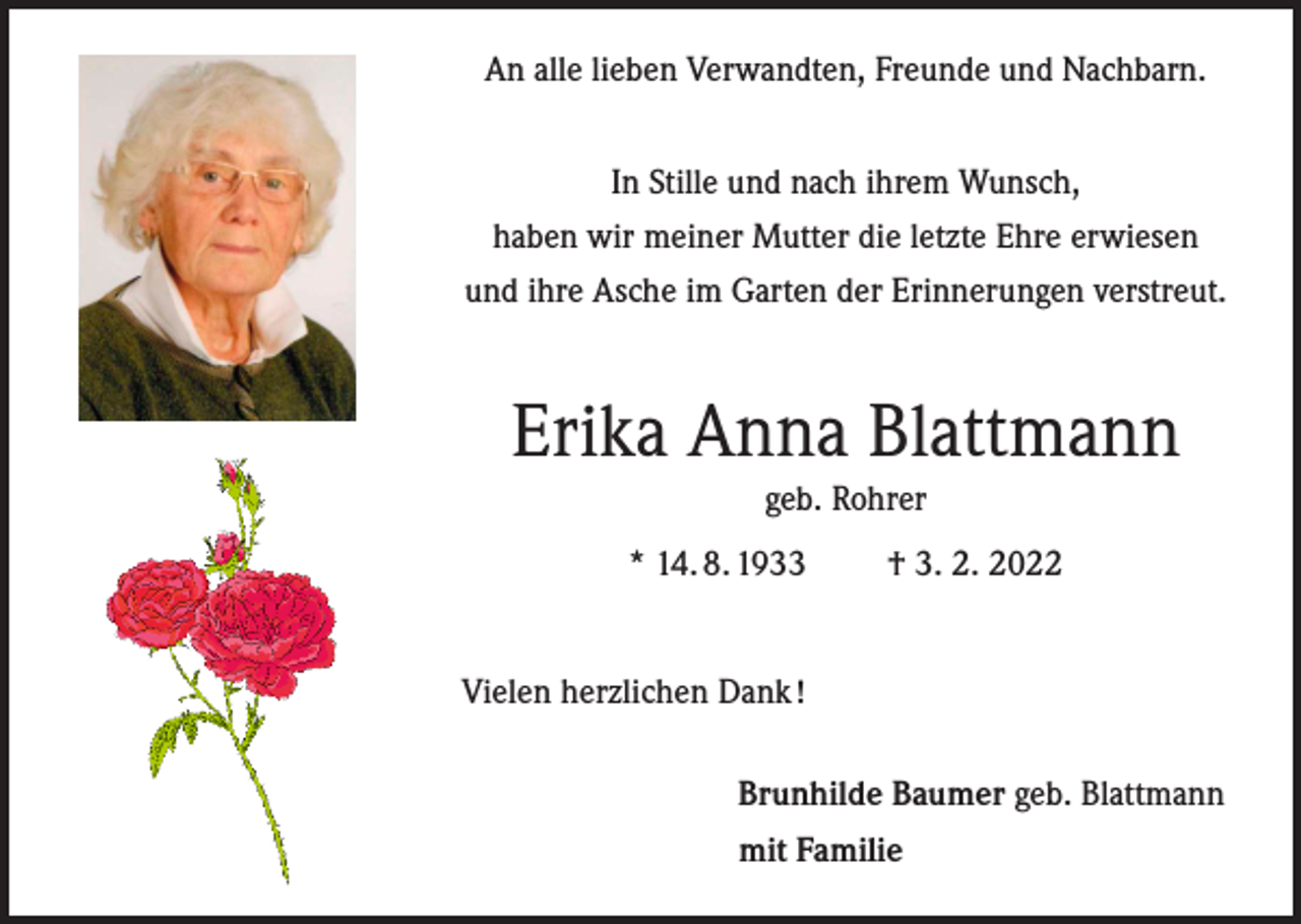<p>An alle lieben Verwandten, Freunde und Nachbarn.<br />In Stille und nach ihrem Wunsch,<br />haben wir meiner Mutter die letzte Ehre erwiesen<br />und ihre Asche im Garten der Erinnerungen verstreut.</p><p>Erika Anna Blattmann<br />geb. Rohrer<br />* 14. 8. 1933 † 3. 2. 2022<br />Vielen herzlichen Dank !<br />Brunhilde Baumer geb. Blattmann<br />mit Familie</p>