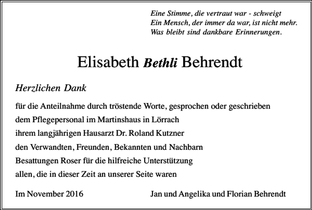 <p>Eine Stimme, die vertraut war - schweigt<br />Ein Mensch, der immer da war, ist nicht mehr.<br />Was bleibt sind dankbare Erinnerungen.</p><p>Elisabeth Bethli Behrendt<br />Her lichen Dank<br />für die Anteilnahme durch tröstende Worte, gesprochen oder geschrieben<br />dem Pflegepersonal im Martinshaus in Lörrach<br />ihrem langjährigen Hausarzt Dr. Roland Kutzner<br />den Verwandten, Freunden, Bekannten und Nachbarn<br />Besattungen Roser für die hilfreiche Unterstützung<br />allen, die in dieser Zeit an unserer Seite waren<br />Im November 2016</p><p>Jan und Angelika und Florian Behrendt</p>