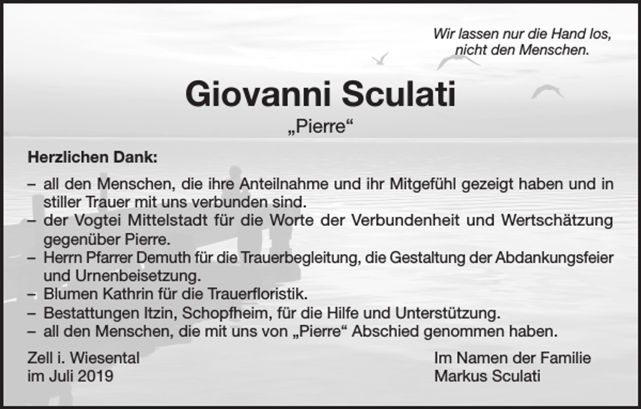 <p>Wir lassen nur die Hand los,<br />nicht den Menschen.</p><p>Giovanni Sculati<br />„Pierre“<br />Herzlichen Dank:<br />– all den Menschen, die ihre Anteilnahme und ihr Mitgefühl gezeigt haben und in<br />stiller Trauer mit uns verbunden sind.<br />– der Vogtei Mittelstadt für die Worte der Verbundenheit und Wertschätzung<br />gegenüber Pierre.<br />– Herrn Pfarrer Demuth für die Trauerbegleitung, die Gestaltung der Abdankungsfeier<br />und Urnenbeisetzung.<br />– Blumen Kathrin für die Trauerfloristik.<br />– Bestattungen Itzin, Schopfheim, für die Hilfe und Unterstützung.<br />– all den Menschen, die mit uns von „Pierre“ Abschied genommen haben.<br />Zell i. Wiesental<br />im Juli 2019</p><p>Im Namen der Familie<br />Markus Sculati</p>