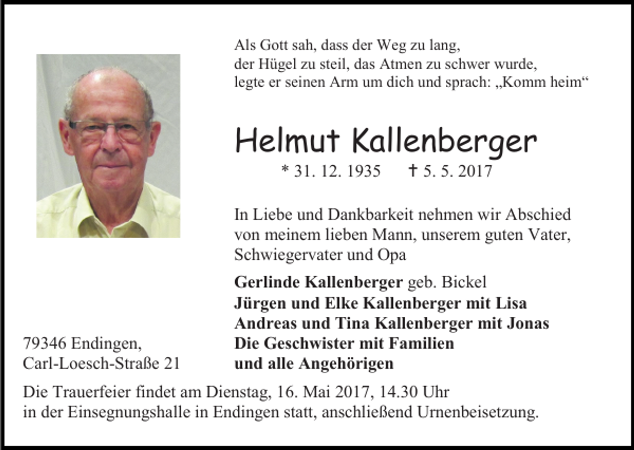 <p>Als Gott sah, dass der Weg zu lang,<br />der Hügel zu steil, das Atmen zu schwer wurde,<br />legte er seinen Arm um dich und sprach: „Komm heim“</p><p>Helmut Kallenberger<br />* 31. 12. 1935</p><p> 5. 5. 2017</p><p>In Liebe und Dankbarkeit nehmen wir Abschied<br />von meinem lieben Mann, unserem guten Vater,<br />Schwiegervater und Opa</p><p>79346 Endingen,<br />Carl-Loesch-Straße 21</p><p>Gerlinde Kallenberger geb. Bickel<br />Jürgen und Elke Kallenberger mit Lisa<br />Andreas und Tina Kallenberger mit Jonas<br />Die Geschwister mit Familien<br />und alle Angehörigen</p><p>Die Trauerfeier findet am Dienstag, 16. Mai 2017, 14.30 Uhr<br />in der Einsegnungshalle in Endingen statt, anschließend Urnenbeisetzung.</p>