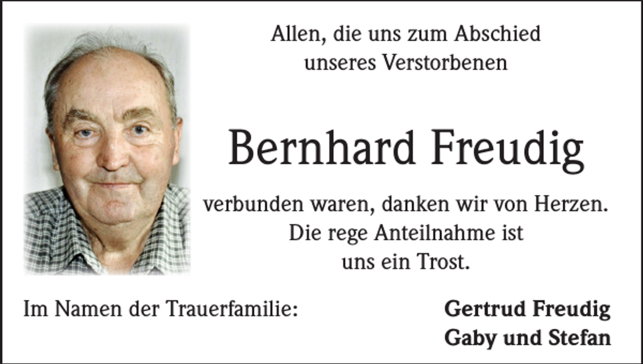 <p>Allen, die uns zum Abschied<br />unseres Verstorbenen</p><p>Bernhard Freudig<br />verbunden waren, danken wir von Herzen.<br />Die rege Anteilnahme ist<br />uns ein Trost.<br />Im Namen der Trauerfamilie:</p><p>Gertrud Freudig<br />Gaby und Stefan</p>