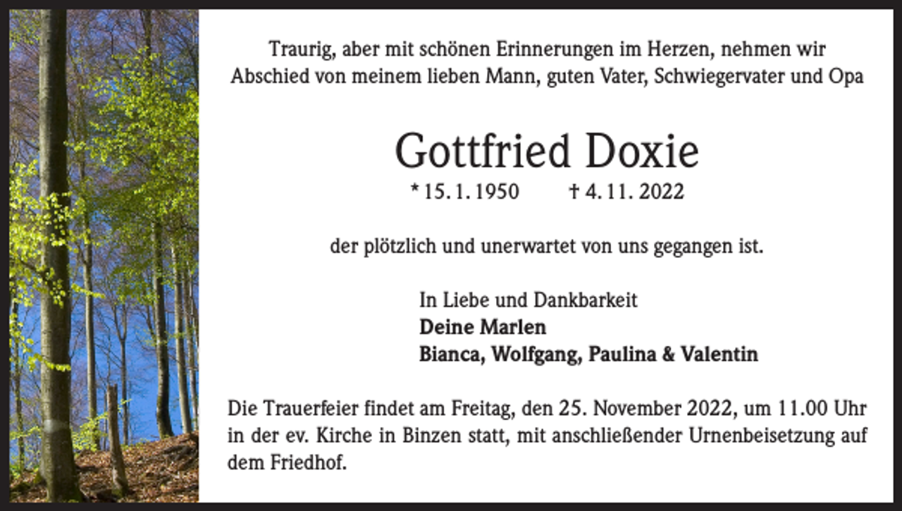 <p>Traurig, aber mit schönen Erinnerungen im Herzen, nehmen wir<br />Abschied von meinem lieben Mann, guten Vater, Schwiegervater und Opa</p><p>Gottfried Doxie<br />* 15. 1. 1950</p><p>† 4. 11. 2022</p><p>der plötzlich und unerwartet von uns gegangen ist.<br />In Liebe und Dankbarkeit<br />Deine Marlen<br />Bianca, Wolfgang, Paulina &amp; Valentin<br />Die Trauerfeier findet am Freitag, den 25. November 2022, um 11.00 Uhr<br />in der ev. Kirche in Binzen statt, mit anschließender Urnenbeisetzung auf<br />dem Friedhof.</p>