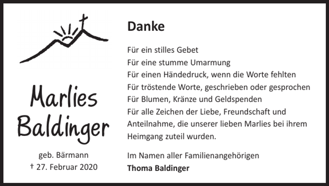 <p>Danke</p><p>Marlies<br />Baldinger<br />geb. Bärmann<br />† 27. Februar 2020</p><p>Für ein stilles Gebet<br />Für eine stumme Umarmung<br />Für einen Händedruck, wenn die Worte fehlten<br />Für tröstende Worte, geschrieben oder gesprochen<br />Für Blumen, Kränze und Geldspenden<br />Für alle Zeichen der Liebe, Freundschaft und<br />­Anteilnahme, die unserer lieben Marlies bei ihrem<br />Heimgang zuteil wurden.<br />Im Namen aller Familienangehörigen<br />Thoma Baldinger</p>