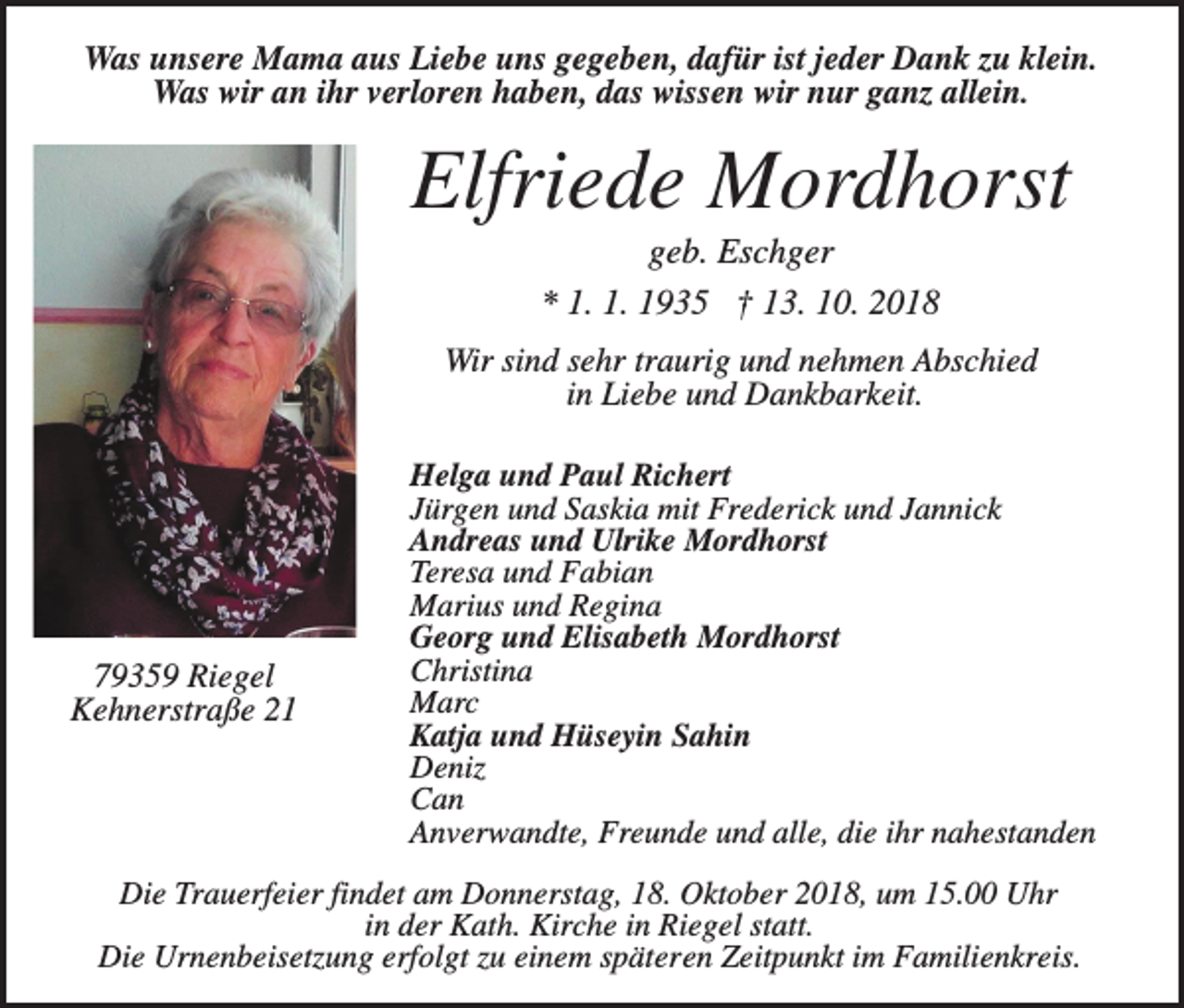 <p>Was unsere Mama aus Liebe uns gegeben, dafür ist jeder Dank zu klein.<br />Was wir an ihr verloren haben, das wissen wir nur ganz allein.</p><p>Elfriede Mordhorst<br />geb. Eschger<br />* 1. 1. 1935 † 13. 10. 2018<br />Wir sind sehr traurig und nehmen Abschied<br />in Liebe und Dankbarkeit.</p><p>79359 Riegel<br />Kehnerstraße 21</p><p>Helga und Paul Richert<br />Jürgen und Saskia mit Frederick und Jannick<br />Andreas und Ulrike Mordhorst<br />Teresa und Fabian<br />Marius und Regina<br />Georg und Elisabeth Mordhorst<br />Christina<br />Marc<br />Katja und Hüseyin Sahin<br />Deniz<br />Can<br />Anverwandte, Freunde und alle, die ihr nahestanden</p><p>Die Trauerfeier findet am Donnerstag, 18. Oktober 2018, um 15.00 Uhr<br />in der Kath. Kirche in Riegel statt.<br />Die Urnenbeisetzung erfolgt zu einem späteren Zeitpunkt im Familienkreis.</p>