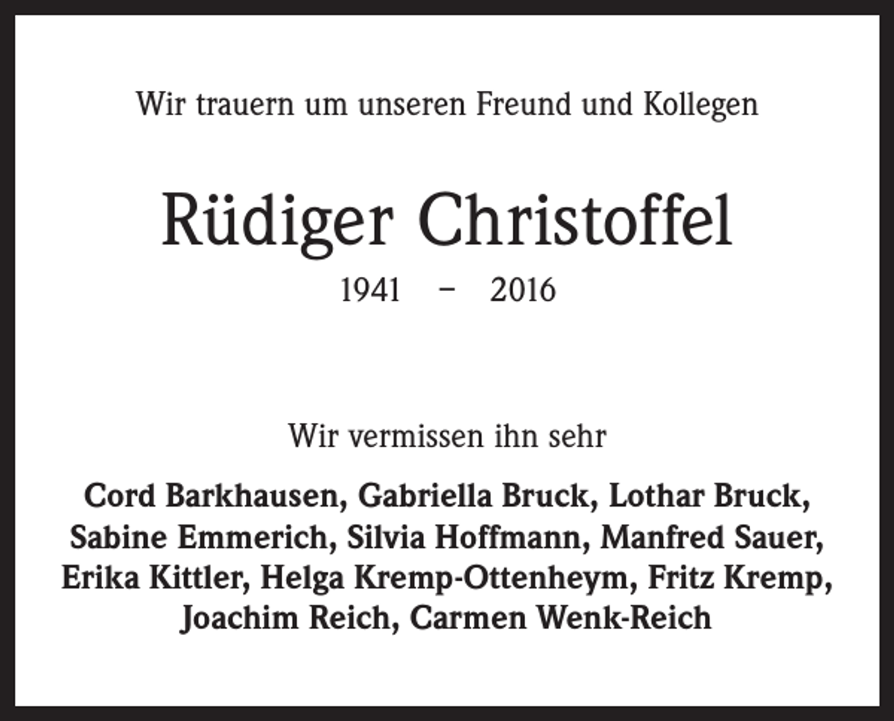 <p>Wir trauern um unseren Freund und Kollegen</p><p>Rüdiger Christoffel<br />1941 – 2016</p><p>Wir vermissen ihn sehr<br />Cord Barkhausen, Gabriella Bruck, Lothar Bruck,<br />Sabine Emmerich, Silvia Hoffmann, Manfred Sauer,<br />Erika Kittler, Helga Kremp-Ottenheym, Fritz Kremp,<br />Joachim Reich, Carmen Wenk-Reich</p>