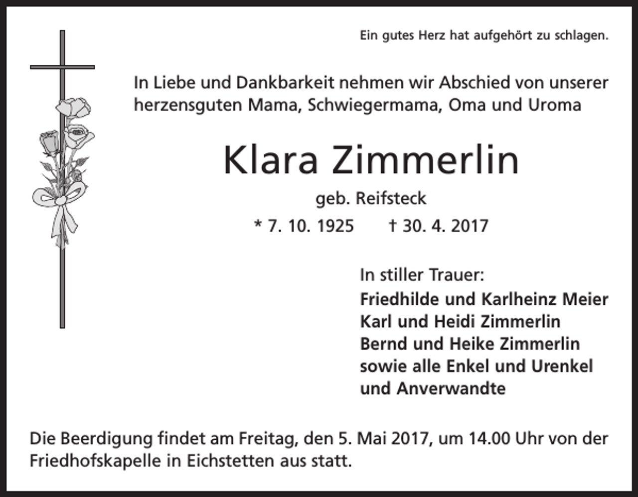 <p>Ein gutes Herz hat aufgehört zu schlagen.</p><p>In Liebe und Dankbarkeit nehmen wir Abschied von unserer<br />herzensguten Mama, Schwiegermama, Oma und Uroma</p><p>Klara Zimmerlin<br />geb. Reifsteck<br />* 7. 10. 1925 † 30. 4. 2017<br />In stiller Trauer:<br />Friedhilde und Karlheinz Meier<br />Karl und Heidi Zimmerlin<br />Bernd und Heike Zimmerlin<br />sowie alle Enkel und Urenkel<br />und Anverwandte<br />Die Beerdigung findet am Freitag, den 5. Mai 2017, um 14.00 Uhr von der<br />Friedhofskapelle in Eichstetten aus statt.</p>