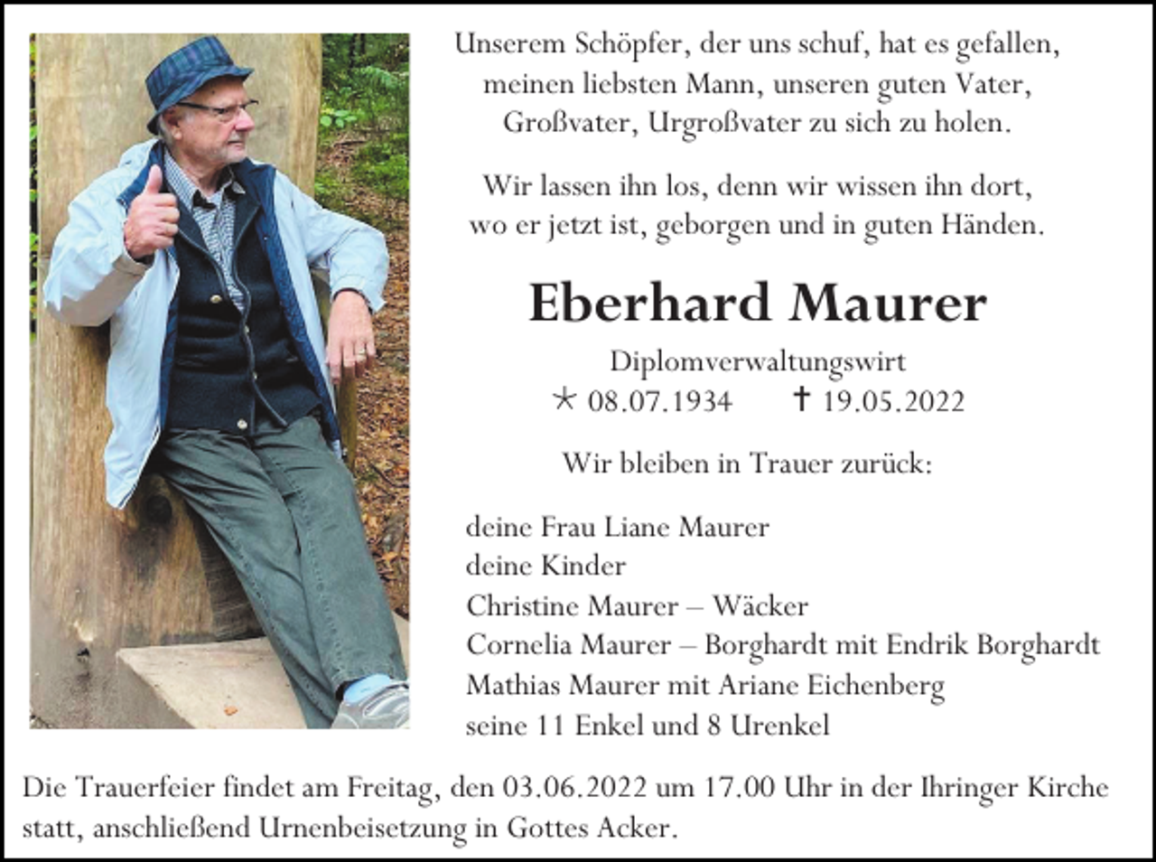 <p>Unserem Schöpfer, der uns schuf, hat es gefallen,<br />meinen liebsten Mann, unseren guten Vater,<br />Großvater, Urgroßvater zu sich zu holen.<br />Wir lassen ihn los, denn wir wissen ihn dort,<br />wo er jetzt ist, geborgen und in guten Händen.</p><p>Eberhard Maurer<br />Diplomverwaltungswirt<br /> 08.07.1934<br /> 19.05.2022<br />Wir bleiben in Trauer zurück:<br />deine Frau Liane Maurer<br />deine Kinder<br />Christine Maurer – Wäcker<br />Cornelia Maurer – Borghardt mit Endrik Borghardt<br />Mathias Maurer mit Ariane Eichenberg<br />seine 11 Enkel und 8 Urenkel<br />Die Trauerfeier findet am Freitag, den 03.06.2022 um 17.00 Uhr in der Ihringer Kirche<br />statt, anschließend Urnenbeisetzung in Gottes Acker.</p>