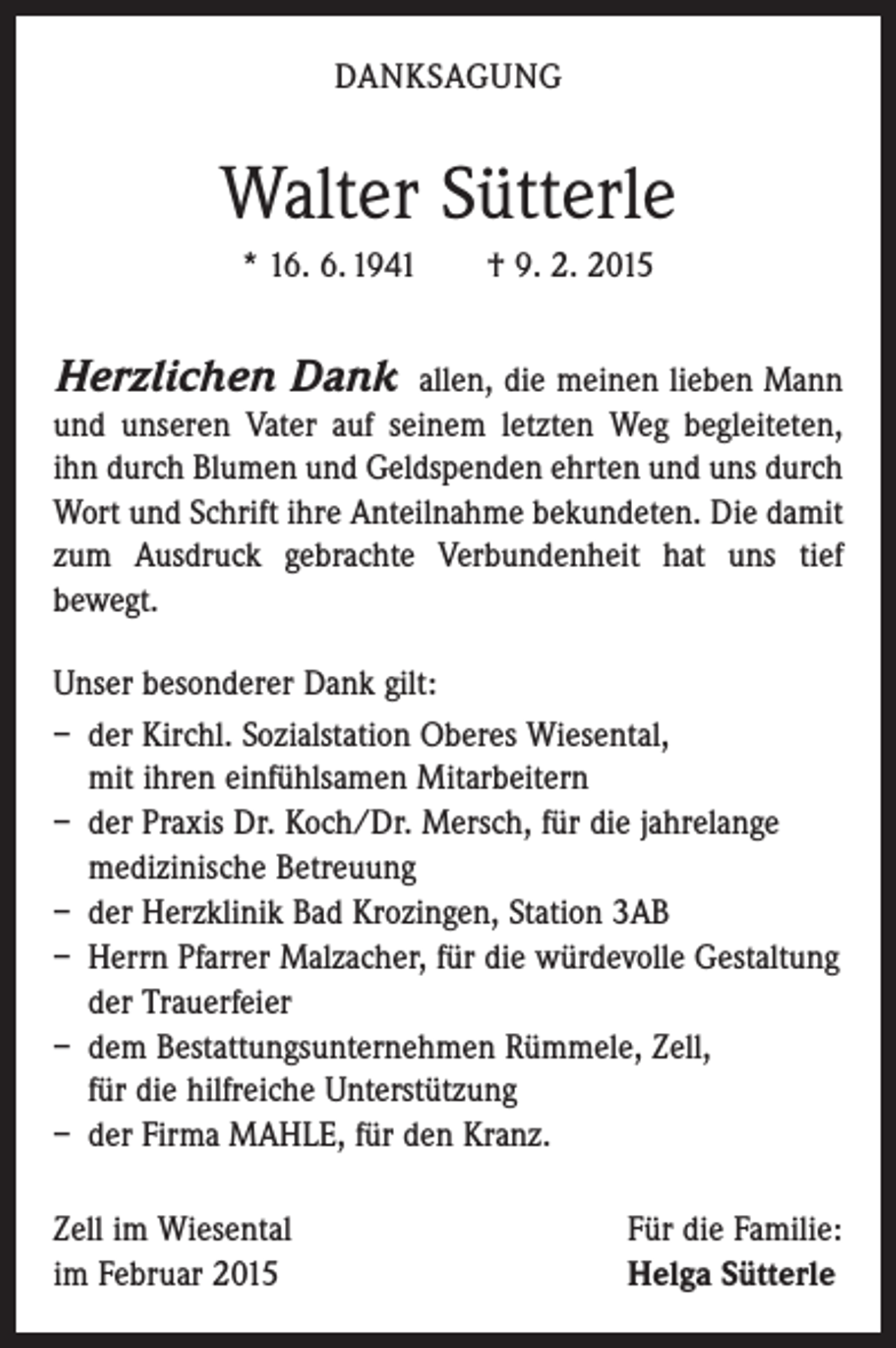 <p>DANKSAGUNG</p><p>Walter Sütterle<br />* 16. 6. 1941 † 9. 2. 2015</p><p>Herzlichen Dank</p><p>allen, die meinen lieben Mann<br />und unseren Vater auf seinem letzten Weg begleiteten,<br />ihn durch Blumen und Geldspenden ehrten und uns durch<br />Wort und Schrift ihre Anteilnahme bekundeten. Die damit<br />zum Ausdruck gebrachte Verbundenheit hat uns tief<br />bewegt.<br />Unser besonderer Dank gilt:<br />– der Kirchl. Sozialstation Oberes Wiesental,<br />mit ihren einfühlsamen Mitarbeitern<br />– der Praxis Dr. Koch/Dr. Mersch, für die jahrelange<br />medizinische Betreuung<br />– der Herzklinik Bad Krozingen, Station 3AB<br />– Herrn Pfarrer Malzacher, für die würdevolle Gestaltung<br />der Trauerfeier<br />– dem Bestattungsunternehmen Rümmele, Zell,<br />für die hilfreiche Unterstützung<br />– der Firma MAHLE, für den Kranz.<br />Zell im Wiesental<br />im Februar 2015</p><p>Für die Familie:<br />Helga Sütterle</p>