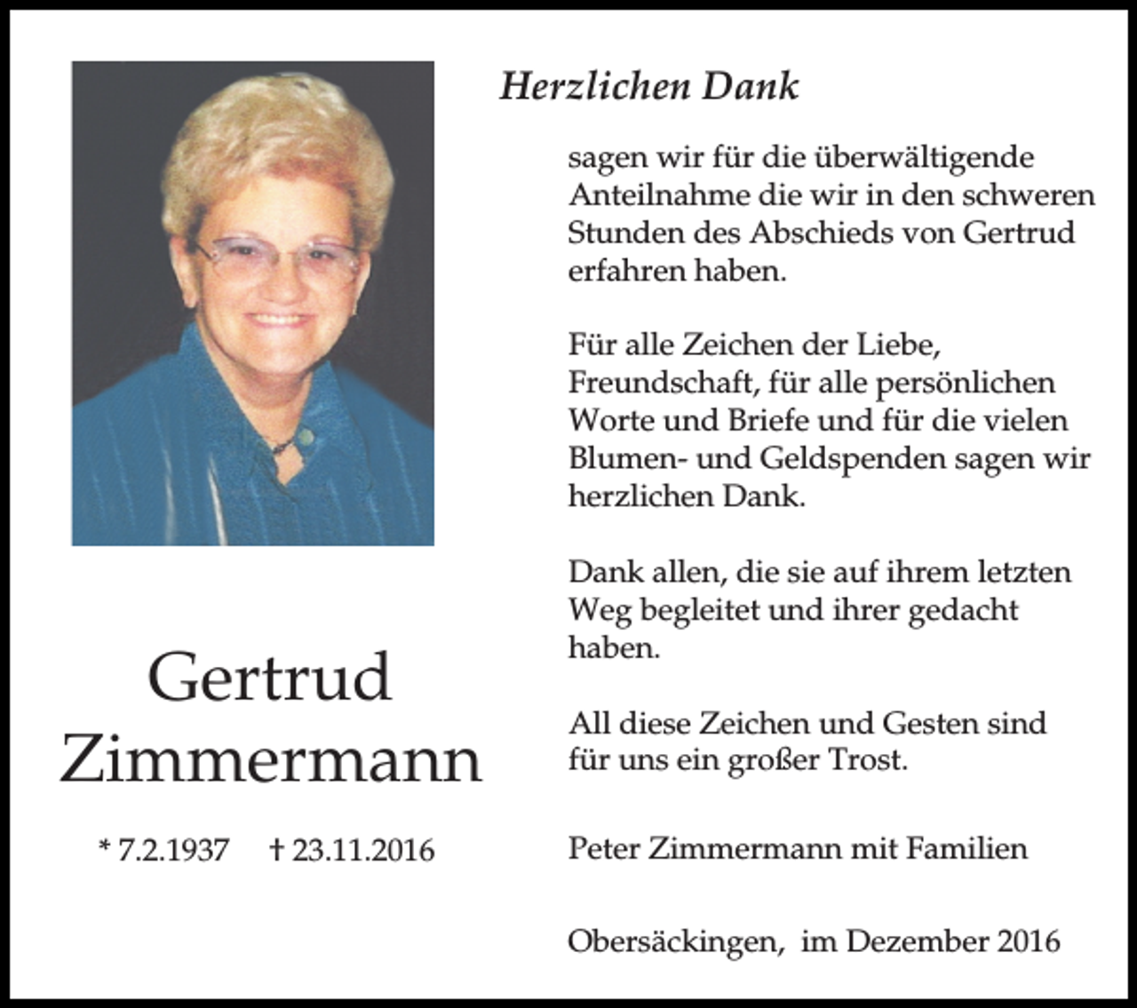 <p>Herzlichen Dank<br />sagen wir für die überwältigende<br />Anteilnahme die wir in den schweren<br />Stunden des Abschieds von Gertrud<br />erfahren haben.<br />Für alle Zeichen der Liebe,<br />Freundschaft, für alle persönlichen<br />Worte und Briefe und für die vielen<br />Blumen- und Geldspenden sagen wir<br />herzlichen Dank.</p><p>Gertrud<br />Zimmermann<br />* 7.2.1937</p><p>† 23.11.2016</p><p>Dank allen, die sie auf ihrem letzten<br />Weg begleitet und ihrer gedacht<br />haben.<br />All diese Zeichen und Gesten sind<br />für uns ein großer Trost.<br />Peter Zimmermann mit Familien<br />Obersäckingen, im Dezember 2016</p>