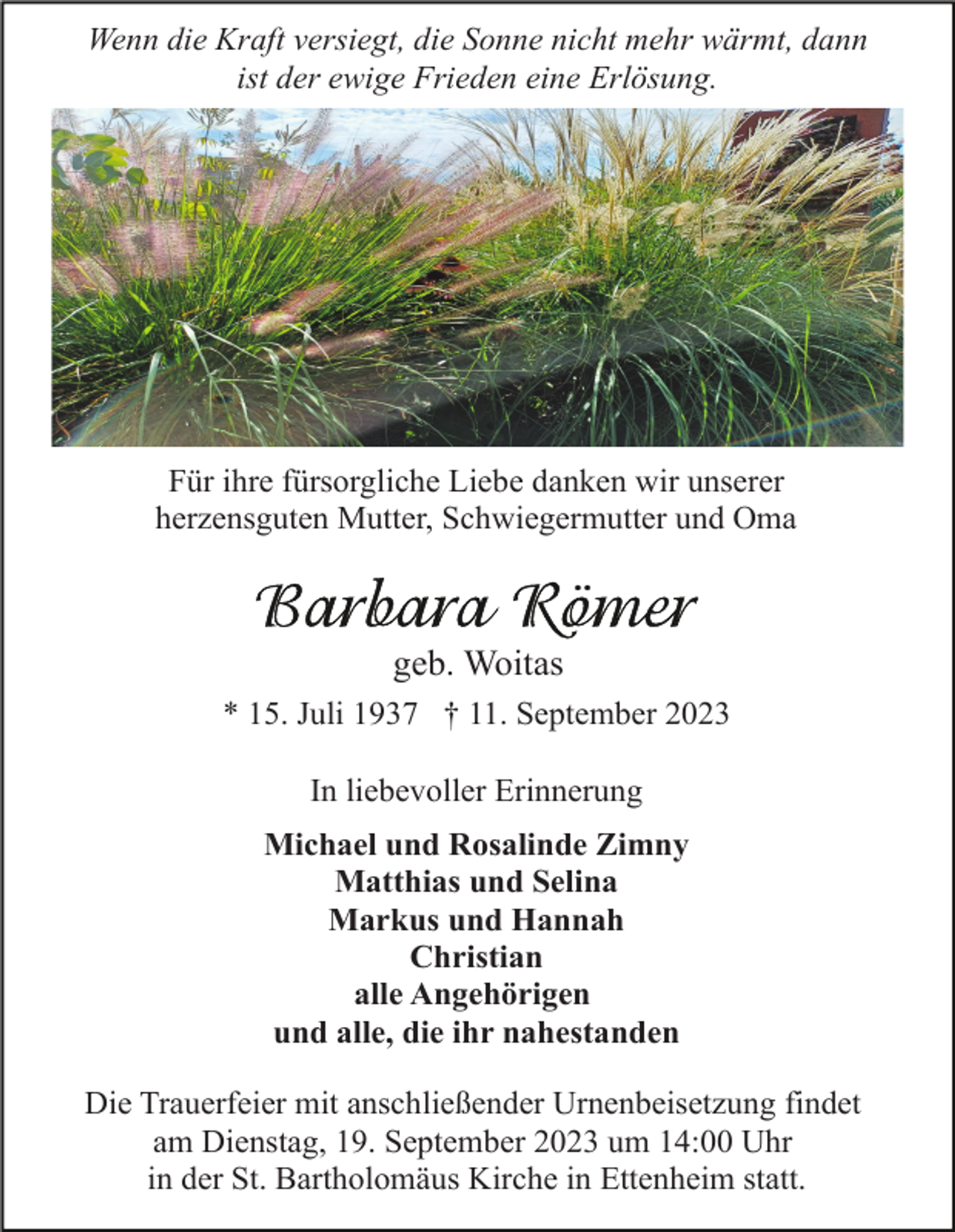 <p>Wenn die Kraft versiegt, die Sonne nicht mehr wärmt, dann<br />ist der ewige Frieden eine Erlösung.</p><p>Für ihre fürsorgliche Liebe danken wir unserer<br />herzensguten Mutter, Schwiegermutter und Oma</p><p>geb. Woitas<br />* 15. Juli 1937 † 11. September 2023<br />In liebevoller Erinnerung<br />Michael und Rosalinde Zimny<br />Matthias und Selina<br />Markus und Hannah<br />Christian<br />alle Angehörigen<br />und alle, die ihr nahestanden<br />Die Trauerfeier mit anschließender Urnenbeisetzung findet<br />am Dienstag, 19. September 2023 um 14:00 Uhr<br />in der St. Bartholomäus Kirche in Ettenheim statt.</p>
