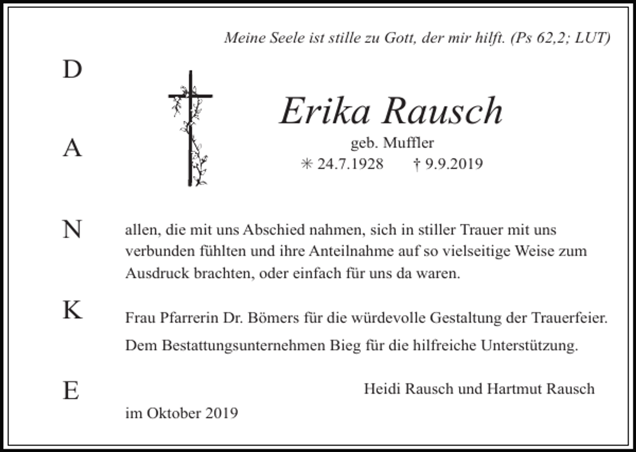 <p>Meine Seele ist stille zu Gott, der mir hilft. (Ps 62,2; LUT)</p><p>D</p><p>Erika Rausch<br />geb. Muffler<br />✳ 24.7.1928<br />† 9.9.2019</p><p>A<br />N<br />K</p><p>allen, die mit uns Abschied nahmen, sich in stiller Trauer mit uns<br />verbunden fühlten und ihre Anteilnahme auf so vielseitige Weise zum<br />Ausdruck brachten, oder einfach für uns da waren.<br />Frau Pfarrerin Dr. Bömers für die würdevolle Gestaltung der Trauerfeier.<br />Dem Bestattungsunternehmen Bieg für die hilfreiche Unterstützung.</p><p>E</p><p>Heidi Rausch und Hartmut Rausch<br />im Oktober 2019</p>