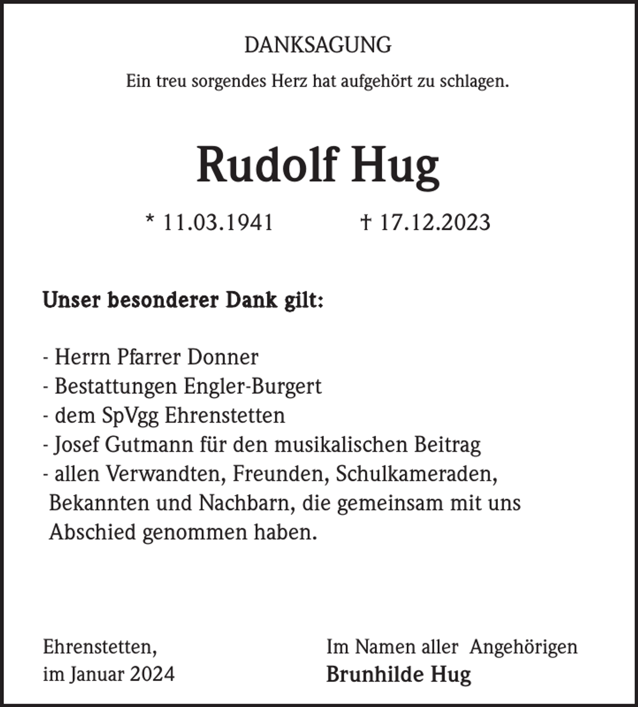 <p>DANKSAGUNG<br />Ein treu sorgendes Herz hat aufgehört zu schlagen.</p><p>Rudolf Hug<br />* 11.03.1941</p><p>† 17.12.2023</p><p>Unser besonderer Dank gilt:</p><p>- Herrn Pfarrer Donner<br />- Bestattungen Engler-Burgert<br />- dem SpVgg Ehrenstetten<br />- Josef Gutmann für den musikalischen Beitrag<br />- allen Verwandten, Freunden, Schulkameraden,<br />Bekannten und Nachbarn, die gemeinsam mit uns<br />Abschied genommen haben.</p><p>Ehrenstetten,<br />im Januar 2024</p><p>Im Namen aller Angehörigen</p><p>Brunhilde Hug</p>