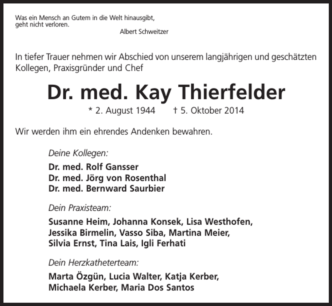 <p>Was ein Mensch an Gutem in die Welt hinausgibt,<br />geht nicht verloren.</p><p>Albert Schweitzer</p><p>In tiefer Trauer nehmen wir Abschied von unserem langjährigen und geschätzten<br />Kollegen, Praxisgründer und Chef</p><p>Dr. med. Kay Thierfelder<br />* 2. August 1944 † 5. Oktober 2014<br />Wir werden ihm ein ehrendes Andenken bewahren.<br />Deine Kollegen:<br />Dr. med. Rolf Gansser<br />Dr. med. Jörg von Rosenthal<br />Dr. med. Bernward Saurbier<br />Dein Praxisteam:<br />Susanne Heim, Johanna Konsek, Lisa Westhofen,<br />Jessika Birmelin, Vasso Siba, Martina Meier,<br />Silvia Ernst, Tina Lais, Igli Ferhati<br />Dein Herzkatheterteam:<br />Marta Özgün, Lucia Walter, Katja Kerber,<br />Michaela Kerber, Maria Dos Santos</p>