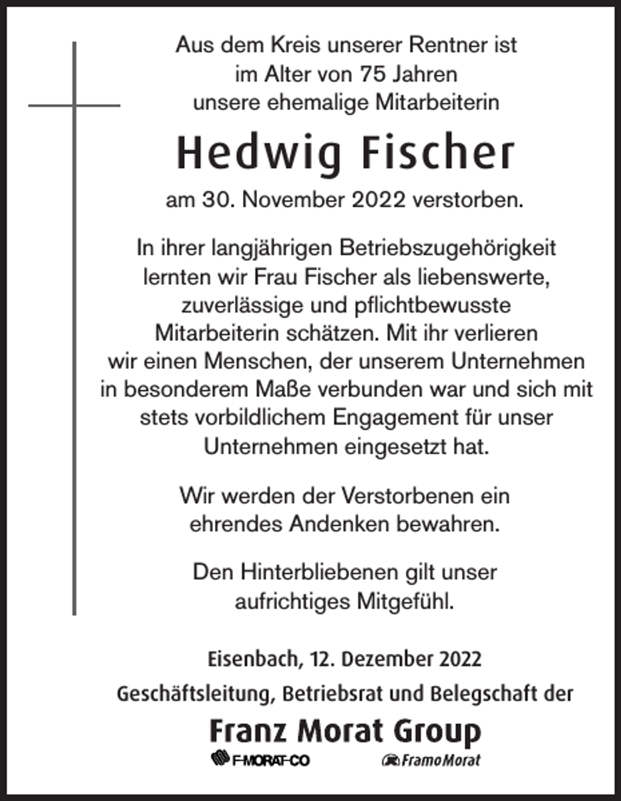 <p>Aus dem Kreis unserer Rentner ist<br />im Alter von 75 Jahren<br />unsere ehemalige Mitarbeiterin</p><p>Hedwig Fischer<br />am 30. November 2022 verstorben.<br />In ihrer langjährigen Betriebszugehörigkeit<br />lernten wir Frau Fischer als liebenswerte,<br />zuverlässige und pflichtbewusste<br />Mitarbeiterin schätzen. Mit ihr verlieren<br />wir einen Menschen, der unserem Unternehmen<br />in besonderem Maße verbunden war und sich mit<br />stets vorbildlichem Engagement für unser<br />Unternehmen eingesetzt hat.<br />Wir werden der Verstorbenen ein<br />ehrendes Andenken bewahren.<br />Den Hinterbliebenen gilt unser<br />aufrichtiges Mitgefühl.<br />Eisenbach, 12. Dezember 2022<br />Geschäftsleitung, Betriebsrat und Belegschaft der</p>