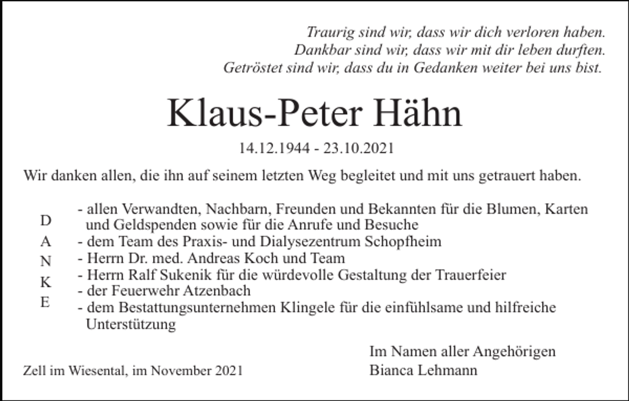 <p>Traurig sind wir, dass wir dich verloren haben.<br />Dankbar sind wir, dass wir mit dir leben durften.<br />Getröstet sind wir, dass du in Gedanken weiter bei uns bist.</p><p>Klaus-Peter Hähn<br />14.12.1944 - 23.10.2021<br />Wir danken allen, die ihn auf seinem letzten Weg begleitet und mit uns getrauert haben.<br />D<br />A<br />N<br />K<br />E</p><p>- allen Verwandten, Nachbarn, Freunden und Bekannten für die Blumen, Karten<br />und Geldspenden sowie für die Anrufe und Besuche<br />- dem Team des Praxis- und Dialysezentrum Schopfheim<br />- Herrn Dr. med. Andreas Koch und Team<br />- Herrn Ralf Sukenik für die würdevolle Gestaltung der Trauerfeier<br />- der Feuerwehr Atzenbach<br />- dem Bestattungsunternehmen Klingele für die einfühlsame und hilfreiche<br />Unterstützung</p><p>Zell im Wiesental, im November 2021</p><p>Im Namen aller Angehörigen<br />Bianca Lehmann</p>