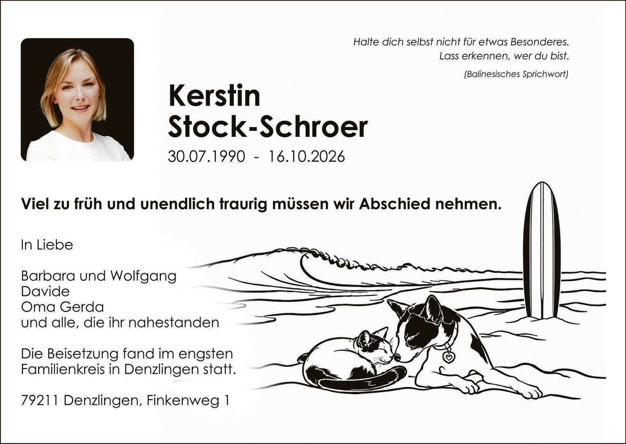 <p><i>Halte dich selbst nicht für etwas Besonderes. Lass erkennen, wer du bist.</i></p>
<p><i>(Balinesiches Sprichwort)</i></p>

<p><strong>Kerstin Stock-Schroer</strong></p>
<p>30.07.1990 – 16.10.2026</p>

<p>Viel zu früh und unendlich traurig müssen wir Abschied nehmen.</p>

<p>In Liebe</p>

<p>Barbara und Wolfgang<br/>
Davide<br/>
Oma Gerda<br/>
und alle, die ihr nahestanden</p>

<p>Die Beisetzung fand im engsten Familienkreis in Denzlingen statt.</p>

<p>79211 Denzlingen, Finkenweg 1</p>