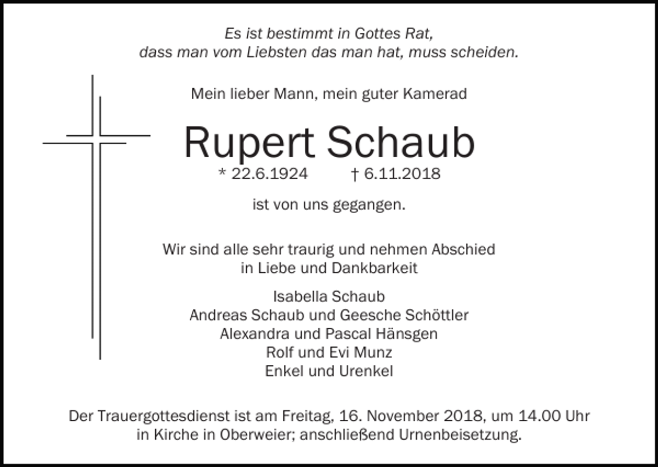 <p>Es ist bestimmt in Gottes Rat,<br />dass man vom Liebsten das man hat, muss scheiden.<br />Mein lieber Mann, mein guter Kamerad</p><p>Rupert Schaub<br />* 22.6.1924</p><p>† 6.11.2018</p><p>ist von uns gegangen.<br />Wir sind alle sehr traurig und nehmen Abschied<br />in Liebe und Dankbarkeit<br />Isabella Schaub<br />Andreas Schaub und Geesche Schöttler<br />Alexandra und Pascal Hänsgen<br />Rolf und Evi Munz<br />Enkel und Urenkel<br />Der Trauergottesdienst ist am Freitag, 16. November 2018, um 14.00 Uhr<br />in Kirche in Oberweier; anschließend Urnenbeisetzung.</p>