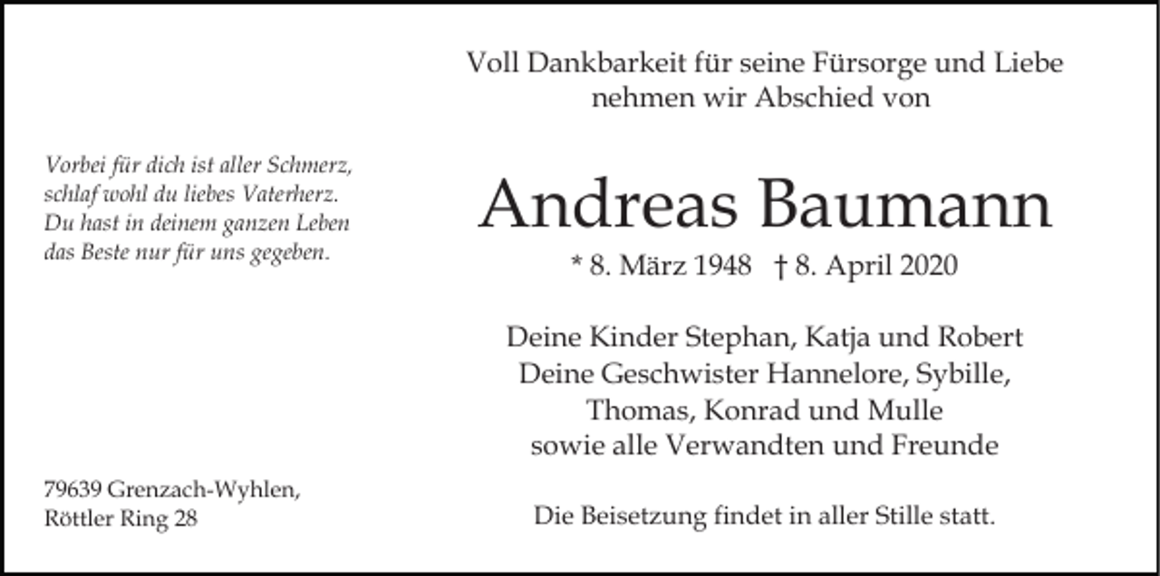 <p>Voll Dankbarkeit für seine Fürsorge und Liebe<br />nehmen wir Abschied von<br />Vorbei für dich ist aller Schmerz,<br />schlaf wohl du liebes Vaterherz.<br />Du hast in deinem ganzen Leben<br />das Beste nur für uns gegeben.</p><p>Andreas Baumann<br />* 8. März 1948 † 8. April 2020<br />Deine Kinder Stephan, Katja und Robert<br />Deine Geschwister Hannelore, Sybille,<br />Thomas, Konrad und Mulle<br />sowie alle Verwandten und Freunde</p><p>79639 Grenzach-Wyhlen,<br />Röttler Ring 28</p><p>Die Beisetzung findet in aller Stille statt.</p>