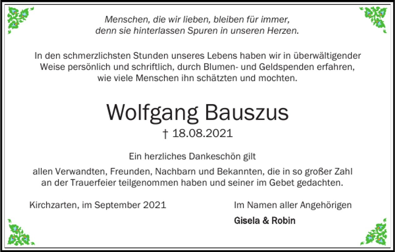 <p>Menschen, die wir lieben, bleiben für immer,<br />denn sie hinterlassen Spuren in unseren Herzen.<br />In den schmerzlichsten Stunden unseres Lebens haben wir in überwältigender<br />Weise persönlich und schriftlich, durch Blumen- und Geldspenden erfahren,<br />wie viele Menschen ihn schätzten und mochten.</p><p>Wolfgang Bauszus<br />† 18.08.2021<br />Ein herzliches Dankeschön gilt<br />allen Verwandten, Freunden, Nachbarn und Bekannten, die in so großer Zahl<br />an der Trauerfeier teilgenommen haben und seiner im Gebet gedachten.<br />Kirchzarten, im September 2021</p><p>Im Namen aller Angehörigen<br />Gisela &amp; Robin</p>