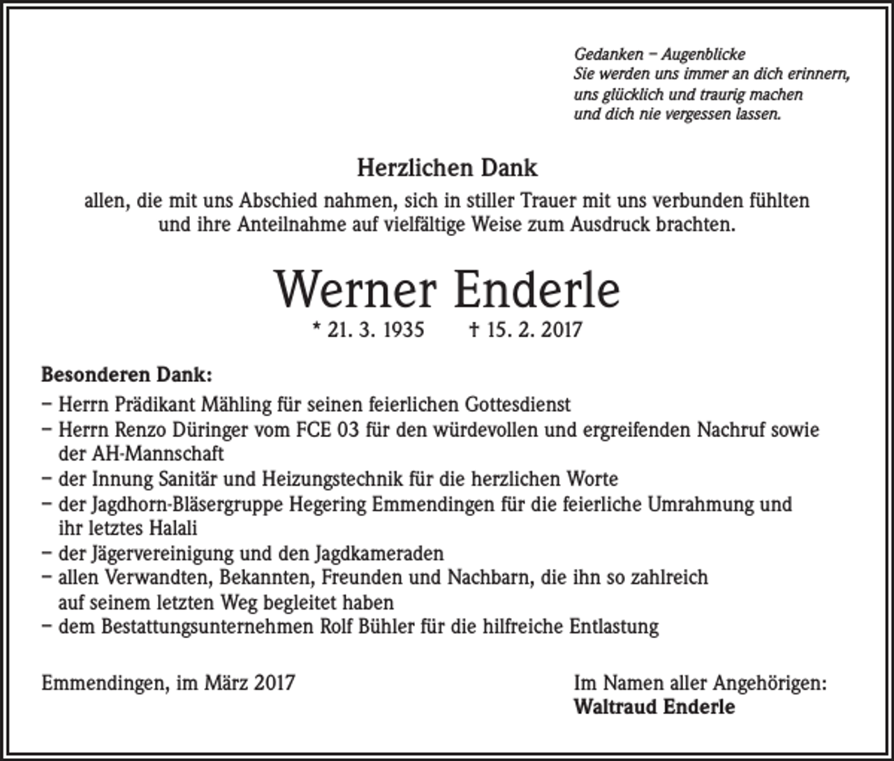 <p>Gedanken – Augenblicke<br />Sie werden uns immer an dich erinnern,<br />uns glücklich und traurig machen<br />und dich nie vergessen lassen.</p><p>Herzlichen Dank<br />allen, die mit uns Abschied nahmen, sich in stiller Trauer mit uns verbunden fühlten<br />und ihre Anteilnahme auf vielfältige Weise zum Ausdruck brachten.</p><p>Werner Enderle<br />* 21. 3. 1935 † 15. 2. 2017</p><p>Besonderen Dank:<br />– Herrn Prädikant Mähling für seinen feierlichen Gottesdienst<br />– Herrn Renzo Düringer vom FCE 03 für den würdevollen und ergreifenden Nachruf sowie<br />der AH-Mannschaft<br />– der Innung Sanitär und Heizungstechnik für die herzlichen Worte<br />– der Jagdhorn-Bläsergruppe Hegering Emmendingen für die feierliche Umrahmung und<br />ihr letztes Halali<br />– der Jägervereinigung und den Jagdkameraden<br />– allen Verwandten, Bekannten, Freunden und Nachbarn, die ihn so zahlreich<br />auf seinem letzten Weg begleitet haben<br />– dem Bestattungsunternehmen Rolf Bühler für die hilfreiche Entlastung<br />Emmendingen, im März 2017</p><p>Im Namen aller Angehörigen:<br />Waltraud Enderle</p>
