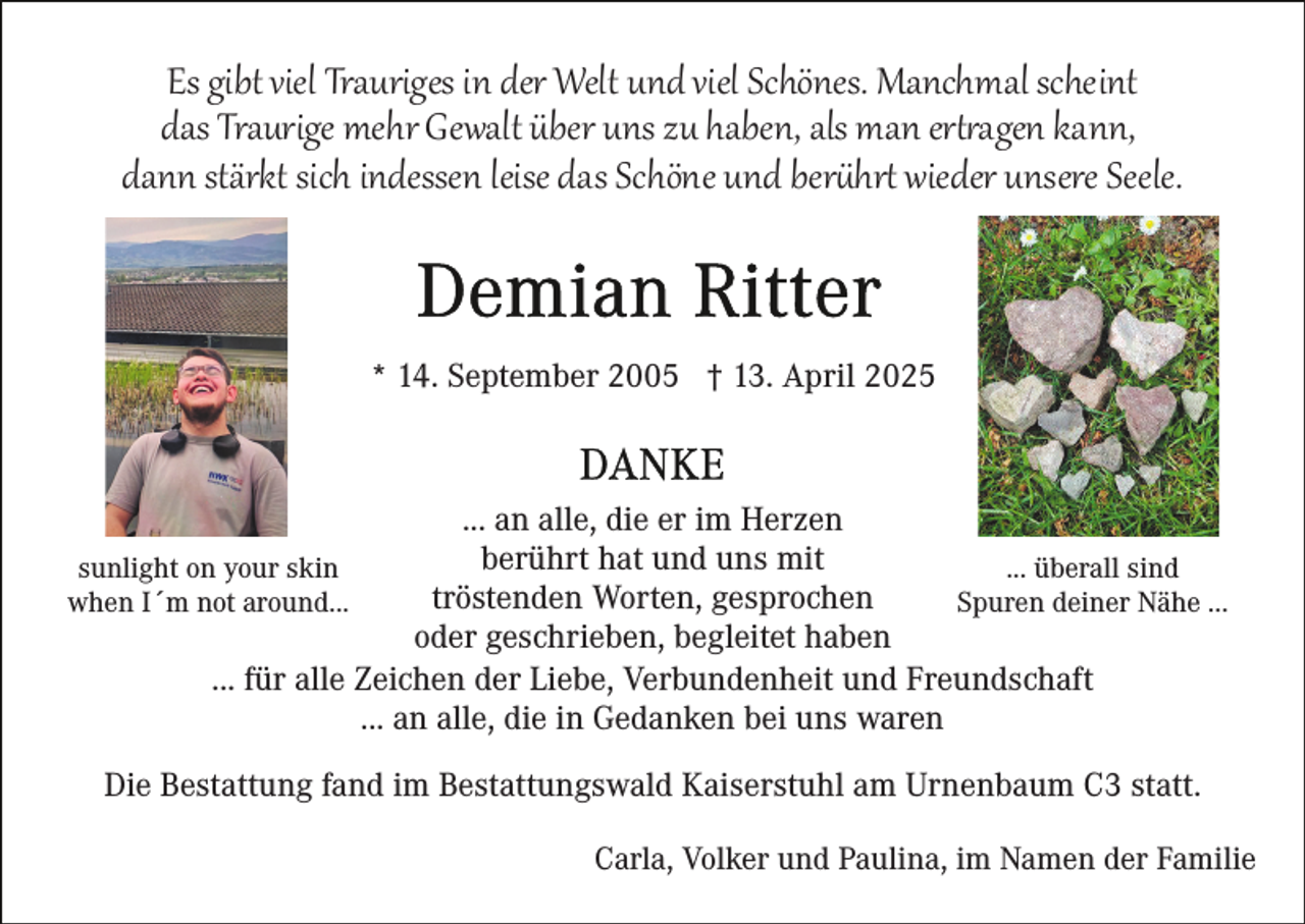 <p>Es gibt viel Trauriges in der Welt und viel Schönes. Manchmal scheint<br />das Traurige mehr Gewalt über uns zu haben, als man ertragen kann,<br />dann stärkt sich indessen leise das Schöne und berührt wieder unsere Seele.</p>
<p>* 14. September 2005 † 13. April 2025</p>
<p>... an alle, die er im Herzen<br />berührt hat und uns mit<br />... überall sind<br />sunlight on your skin<br />tröstenden Worten, gesprochen<br />Spuren deiner Nähe ...<br />when I´m not around...<br />oder geschrieben, begleitet haben<br />... für alle Zeichen der Liebe, Verbundenheit und Freundschaft<br />... an alle, die in Gedanken bei uns waren<br />Die Bestattung fand im Bestattungswald Kaiserstuhl am Urnenbaum C3 statt.<br />Carla, Volker und Paulina, im Namen der Familie</p>