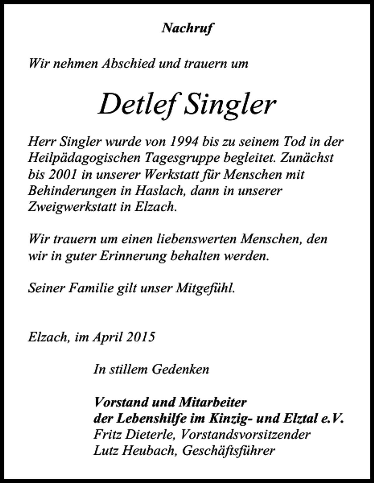 <p>Nachruf<br />Wir nehmen Abschied und trauern um</p><p>Detlef Singler<br />Herr Singler wurde von 1994 bis zu seinem Tod in der<br />Heilpädagogischen Tagesgruppe begleitet. Zunächst<br />bis 2001 in unserer Werkstatt für Menschen mit<br />Behinderungen in Haslach, dann in unserer<br />Zweigwerkstatt in Elzach.<br />Wir trauern um einen liebenswerten Menschen, den<br />wir in guter Erinnerung behalten werden.<br />Seiner Familie gilt unser Mitgefühl.</p><p>Elzach, im April 2015<br />In stillem Gedenken<br />Vorstand und Mitarbeiter<br />der Lebenshilfe im Kinzig- und Elztal e.V.<br />Fritz Dieterle, Vorstandsvorsitzender<br />Lutz Heubach, Geschäftsführer</p>