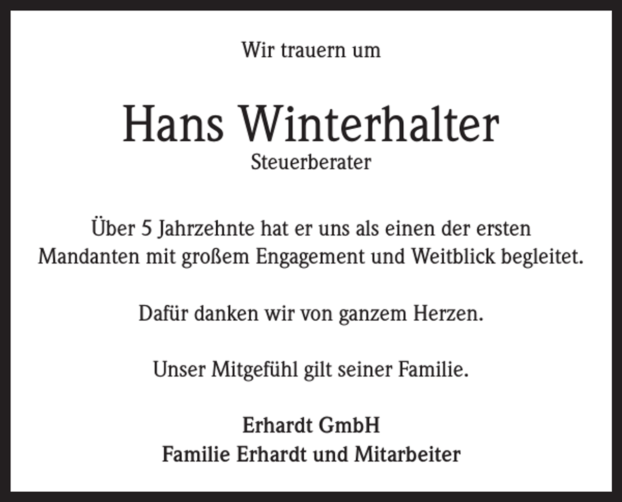 <p>Wir trauern um</p><p>Hans Winterhalter<br />Steuerberater</p><p>Über 5 Jahrzehnte hat er uns als einen der ersten<br />Mandanten mit großem Engagement und Weitblick begleitet.<br />Dafür danken wir von ganzem Herzen.<br />Unser Mitgefühl gilt seiner Familie.<br />Erhardt GmbH<br />Familie Erhardt und Mitarbeiter</p>