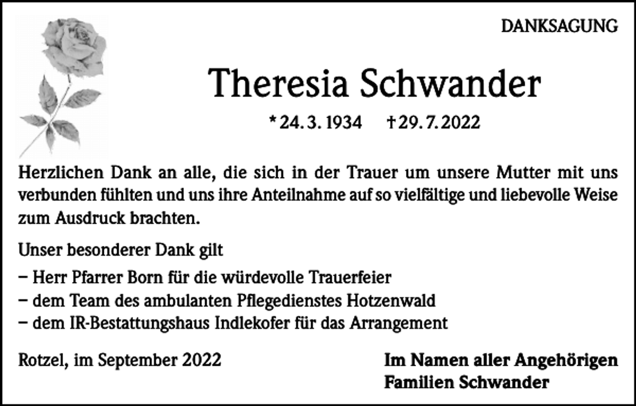 <p>DANKSAGUNG</p><p>Theresia Schwander<br />* 24. 3. 1934 † 29. 7. 2022<br />Herzlichen Dank an alle, die sich in der Trauer um unsere Mutter mit uns<br />verbunden fühlten und uns ihre Anteilnahme auf so vielfältige und liebevolle Weise<br />zum Ausdruck brachten.<br />Unser besonderer Dank gilt<br />– Herr Pfarrer Born für die würdevolle Trauerfeier<br />– dem Team des ambulanten Pflegedienstes Hotzenwald<br />– dem IR-Bestattungshaus Indlekofer für das Arrangement<br />Rotzel, im September 2022</p><p>I m Namen aller Angehörigen<br />Familien Schwander</p>