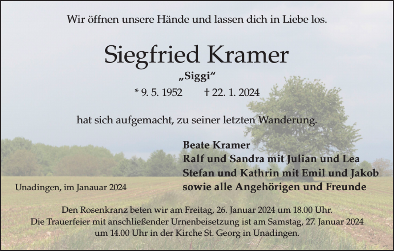 <p>Wir öffnen unsere Hände und lassen dich in Liebe los.</p><p>Siegfried Kramer<br />„Siggi“</p><p>* 9. 5. 1952 † 22. 1. 2024<br />hat sich aufgemacht, zu seiner letzten Wanderung.</p><p>Unadingen, im Janauar 2024</p><p>Beate Kramer<br />Ralf und Sandra mit Julian und Lea<br />Stefan und Kathrin mit Emil und Jakob<br />sowie alle Angehörigen und Freunde</p><p>Den Rosenkranz beten wir am Freitag, 26. Januar 2024 um 18.00 Uhr.<br />Die Trauerfeier mit anschließender Urnenbeisetzung ist am Samstag, 27. Januar 2024<br />um 14.00 Uhr in der Kirche St. Georg in Unadingen.</p>