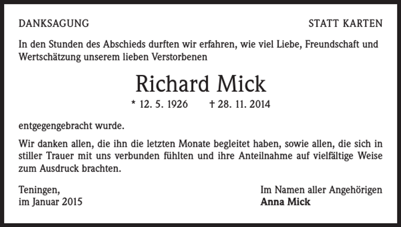 <p>DANKSAGUNG</p><p>STATT KARTEN</p><p>In den Stunden des Abschieds durften wir erfahren, wie viel Liebe, Freundschaft und<br />Wertschätzung unserem lieben Verstorbenen</p><p>Richard Mick<br />* 12. 5. 1926 † 28. 11. 2014<br />entgegengebracht wurde.<br />Wir danken allen, die ihn die letzten Monate begleitet haben, sowie allen, die sich in<br />stiller Trauer mit uns verbunden fühlten und ihre Anteilnahme auf vielfältige Weise<br />zum Ausdruck brachten.<br />Teningen,<br />im Januar 2015</p><p>Im Namen aller Angehörigen<br />Anna Mick</p>