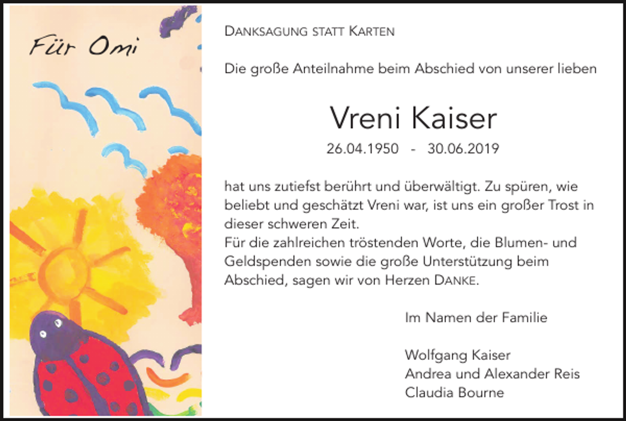 <p>Für Omi</p><p>DANKSAGUNG STATT KARTEN<br />Die große Anteilnahme beim Abschied von unserer lieben</p><p>Vreni Kaiser<br />26.04.1950 - 30.06.2019<br />hat uns zutiefst berührt und überwältigt. Zu spüren, wie<br />beliebt und geschätzt Vreni war, ist uns ein großer Trost in<br />dieser schweren Zeit.<br />Für die zahlreichen tröstenden Worte, die Blumen- und<br />Geldspenden sowie die große Unterstützung beim<br />Abschied, sagen wir von Herzen DANKE.<br />Im Namen der Familie<br />Wolfgang Kaiser<br />Andrea und Alexander Reis<br />Claudia Bourne</p>
