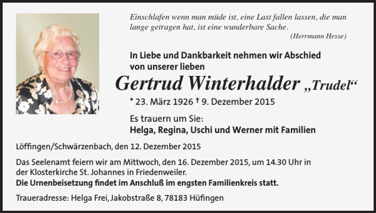 <p>Einschlafen wenn man müde ist, eine Last fallen lassen, die man<br />lange getragen hat, ist eine wunderbare Sache.<br />(Herrmann Hesse)</p><p>In Liebe und Dankbarkeit nehmen wir Abschied<br />von unserer lieben</p><p>Gertrud Winterhalder „Trudel“<br />* 23. März 1926 † 9. Dezember 2015</p><p>Es trauern um Sie:<br />Helga, Regina, Uschi und Werner mit Familien<br />Löffingen/Schwärzenbach, den 12. Dezember 2015<br />Das Seelenamt feiern wir am Mittwoch, den 16. Dezember 2015, um 14.30 Uhr in<br />der Klosterkirche St. Johannes in Friedenweiler.<br />Die Urnenbeisetzung findet im Anschluß im engsten Familienkreis statt.<br />Traueradresse: Helga Frei, Jakobstraße 8, 78183 Hüfingen</p>