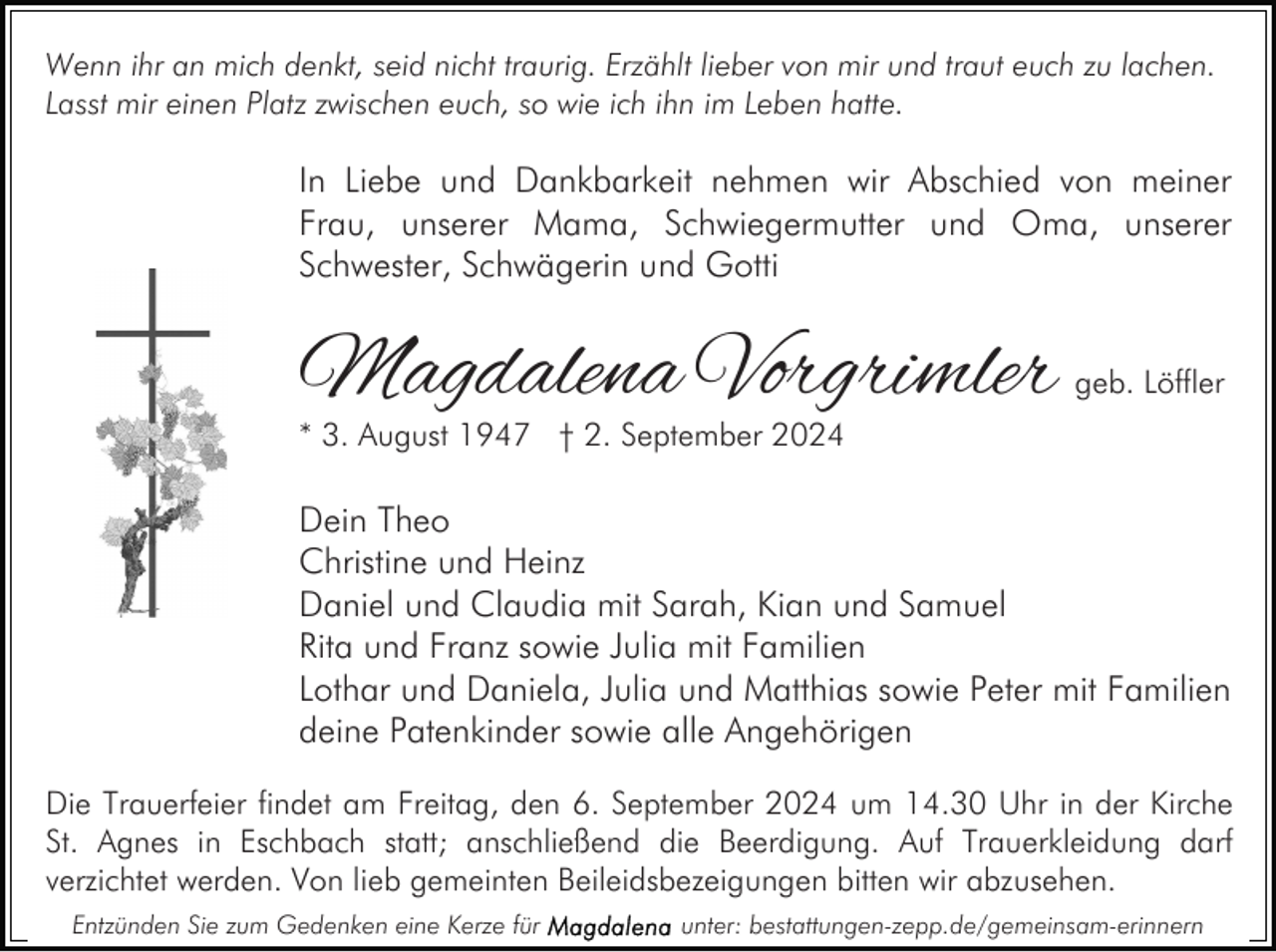 <p>Wenn ihr an mich denkt, seid nicht traurig. Erzählt lieber von mir und traut euch zu lachen.<br />Lasst mir einen Platz zwischen euch, so wie ich ihn im Leben hatte.</p><p>In Liebe und Dankbarkeit nehmen wir Abschied von meiner<br />Frau, unserer Mama, Schwiegermutter und Oma, unserer<br />Schwester, Schwägerin und Gotti</p><p>Magdalena Vorgrimler</p><p>geb. Löffler</p><p>* 3. August 1947 † 2. September 2024</p><p>Dein Theo<br />Christine und Heinz<br />Daniel und Claudia mit Sarah, Kian und Samuel<br />Rita und Franz sowie Julia mit Familien<br />Lothar und Daniela, Julia und Matthias sowie Peter mit Familien<br />deine Patenkinder sowie alle Angehörigen<br />Die Trauerfeier findet am Freitag, den 6. September 2024 um 14.30 Uhr in der Kirche<br />St. Agnes in Eschbach statt; anschließend die Beerdigung. Auf Trauerkleidung darf<br />verzichtet werden. Von lieb gemeinten Beileidsbezeigungen bitten wir abzusehen.<br />Entzünden Sie zum Gedenken eine Kerze für</p><p>unter: bestattungen-zepp.de/gemeinsam-erinnern</p>