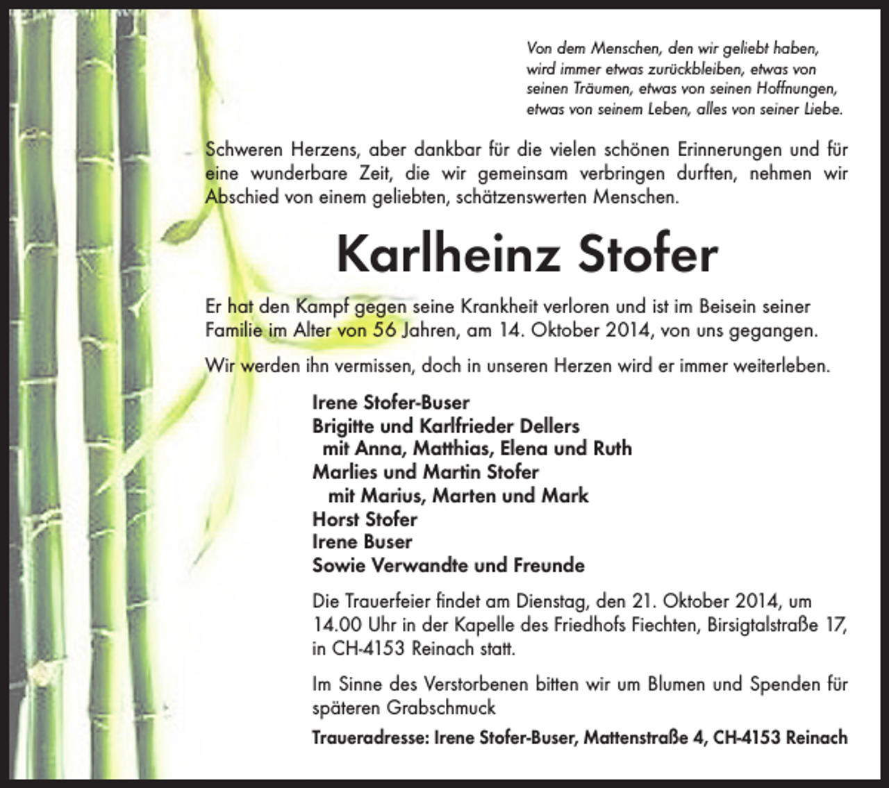 <p>Von dem Menschen, den wir geliebt haben,<br />wird immer etwas zurückbleiben, etwas von<br />­seinen Träumen, etwas von seinen Hoffnungen,<br />etwas von seinem Leben, alles von seiner Liebe.</p><p>Schweren Herzens, aber dankbar für die vielen schönen Erinnerungen und für<br />eine wunderbare Zeit, die wir gemeinsam verbringen durften, nehmen wir<br />Abschied von einem geliebten, schätzenswerten Menschen.</p><p>Karlheinz Stofer<br />Er hat den Kampf gegen seine Krankheit verloren und ist im Beisein seiner<br />Familie im Alter von 56 Jahren, am 14. Oktober 2014, von uns gegangen.<br />Wir werden ihn vermissen, doch in unseren Herzen wird er immer weiterleben.<br />Irene Stofer-Buser<br />Brigitte und Karlfrieder Dellers<br />mit Anna, Matthias, Elena und Ruth<br />Marlies und Martin Stofer<br />mit Marius, Marten und Mark<br />Horst Stofer<br />Irene Buser<br />Sowie Verwandte und Freunde<br />Die Trauerfeier findet am Dienstag, den 21. Oktober 2014, um<br />14.00 Uhr in der Kapelle des Friedhofs Fiechten, Birsigtalstraße 17,<br />in CH-4153 Reinach statt.<br />Im Sinne des Verstorbenen bitten wir um Blumen und Spenden für<br />späteren Grabschmuck<br />Traueradresse: Irene Stofer-Buser, Mattenstraße 4, CH-4153 Reinach</p>
