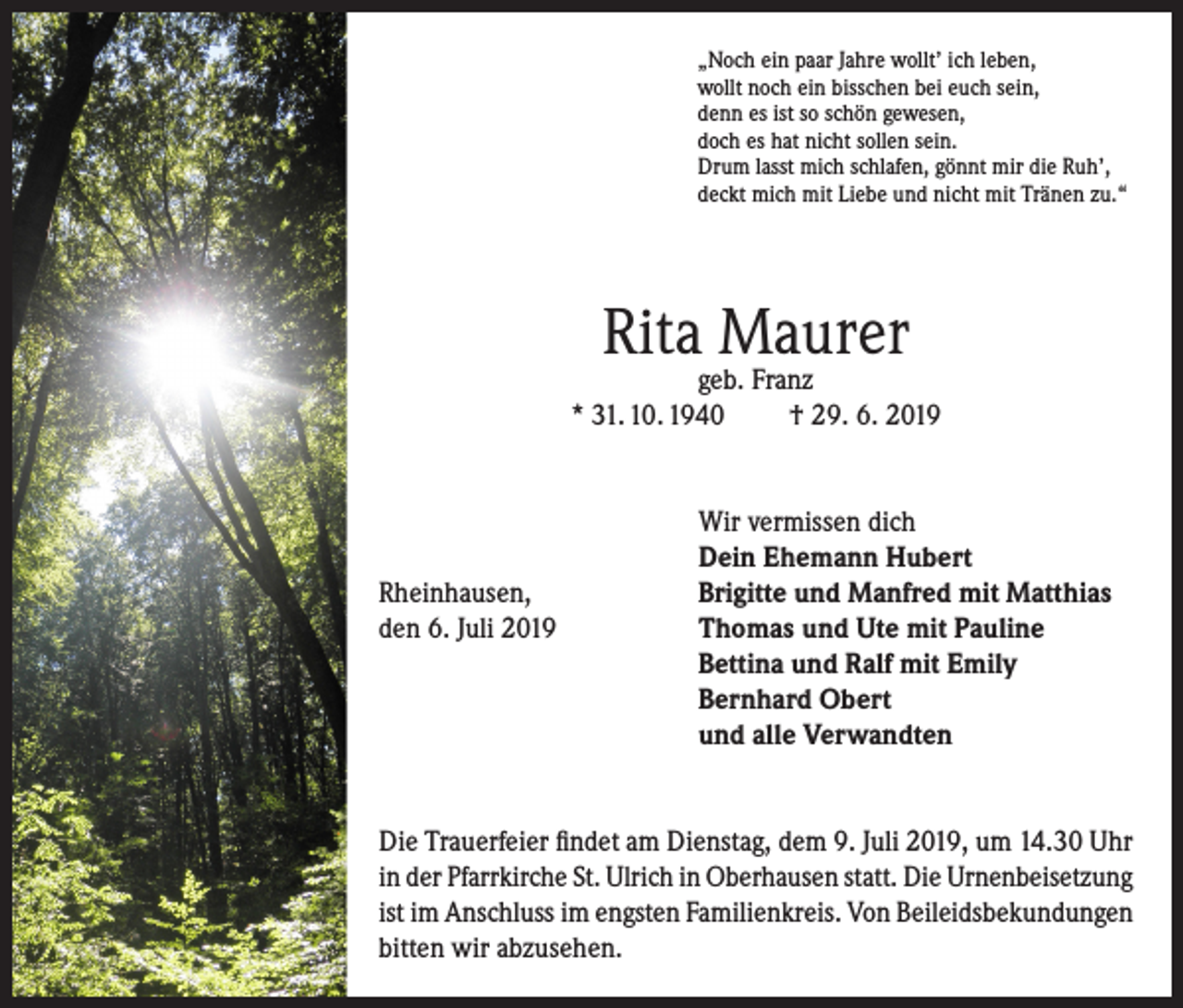 <p>„Noch ein paar Jahre wollt’ ich leben,<br />wollt noch ein bisschen bei euch sein,<br />denn es ist so schön gewesen,<br />doch es hat nicht sollen sein.<br />Drum lasst mich schlafen, gönnt mir die Ruh’,<br />deckt mich mit Liebe und nicht mit Tränen zu.“</p><p>Rita Maurer</p><p>geb. Franz<br />* 31. 10. 1940<br />† 29. 6. 2019</p><p>Wir vermissen dich</p><p>Dein Ehemann Hubert<br />Rheinhausen,<br />Brigitte und Manfred mit Matthias<br />den 6. Juli 2019 Thomas und Ute mit Pauline<br />Bettina und Ralf mit Emily<br />Bernhard Obert<br />und alle Verwandten<br />Die Trauerfeier findet am Dienstag, dem 9. Juli 2019, um 14.30 Uhr<br />in der Pfarrkirche St. Ulrich in Oberhausen statt. Die Urnenbeisetzung<br />ist im Anschluss im engsten Familienkreis. Von Beileidsbekundungen<br />bitten wir abzusehen.</p>