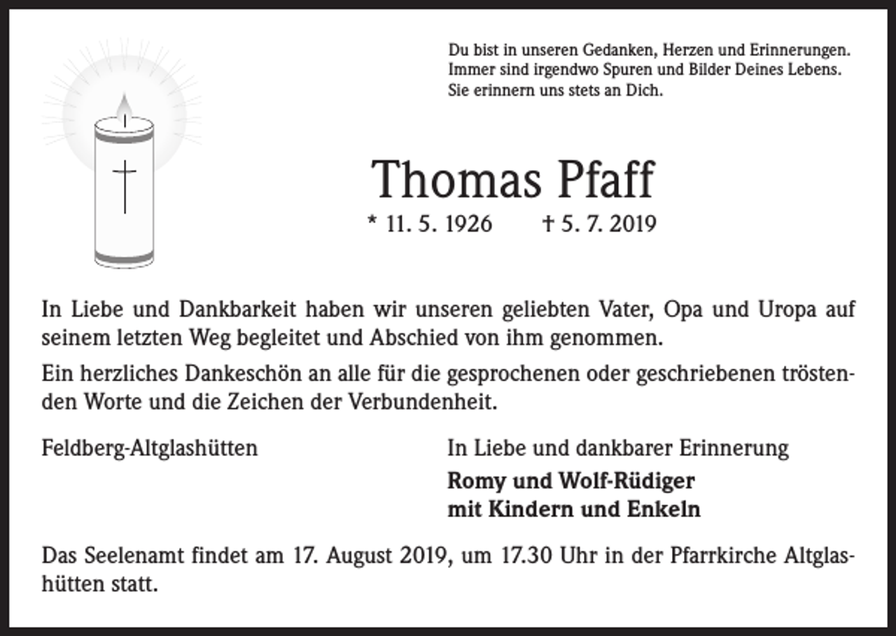 <p>Du bist in unseren Gedanken, Herzen und Erinnerungen.<br />Immer sind irgendwo Spuren und Bilder Deines Lebens.<br />Sie erinnern uns stets an Dich.</p><p>Thomas Pfaff</p><p>* 11. 5. 1926 † 5. 7. 2019<br />In Liebe und Dankbarkeit haben wir unseren geliebten Vater, Opa und Uropa auf<br />seinem letzten Weg begleitet und Abschied von ihm genommen.<br />Ein herzliches Dankeschön an alle für die gesprochenen oder geschriebenen tröstenden Worte und die Zeichen der Verbundenheit.<br />Feldberg-Altglashütten</p><p>In Liebe und dankbarer Erinnerung<br />Romy und Wolf-Rüdiger<br />mit Kindern und Enkeln</p><p>Das Seelenamt findet am 17. August 2019, um 17.30 Uhr in der Pfarrkirche Altglashütten statt.</p>