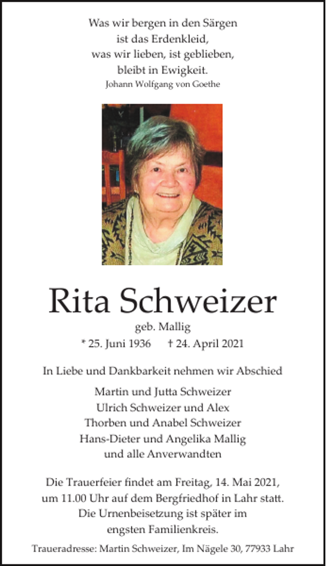 <p>Was wir bergen in den Särgen<br />ist das Erdenkleid,<br />was wir lieben, ist geblieben,<br />bleibt in Ewigkeit.<br />Johann Wolfgang von Goethe</p><p>Rita Schweizer<br />geb. Mallig</p><p>* 25. Juni 1936</p><p>† 24. April 2021</p><p>In Liebe und Dankbarkeit nehmen wir Abschied<br />Martin und Ju�a Schweizer<br />Ulrich Schweizer und Alex<br />Thorben und Anabel Schweizer<br />Hans­Dieter und Angelika Mallig<br />und alle Anverwandten<br />Die Trauerfeier ﬁndet am Freitag, 14. Mai 2021,<br />um 11.00 Uhr auf dem Bergfriedhof in Lahr sta�.<br />Die Urnenbeise�ung ist später im<br />engsten Familienkreis.<br />Traueradresse: Martin Schweizer, Im Nägele 30, 77933 Lahr</p>