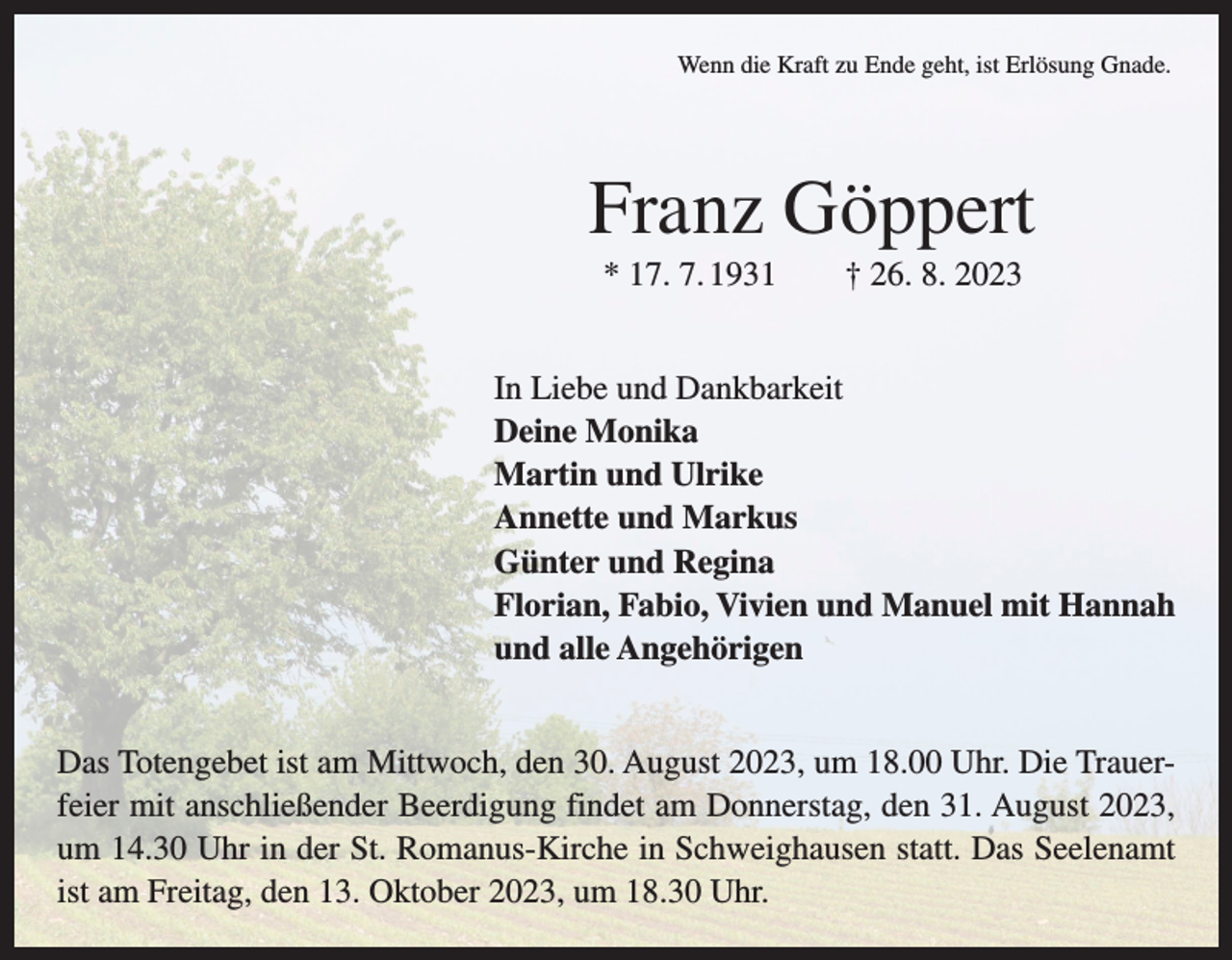 <p>Wenn die Kraft zu Ende geht, ist Erlösung Gnade.</p><p>Franz Göppert<br />* 17. 7. 1931 † 26. 8. 2023<br />In Liebe und Dankbarkeit<br />Deine Monika<br />Martin und Ulrike<br />Annette und Markus<br />Günter und Regina<br />Florian, Fabio, Vivien und Manuel mit Hannah<br />und alle Angehörigen<br />Das Totengebet ist am Mittwoch, den 30. August 2023, um 18.00 Uhr. Die Trauerfeier mit anschließender Beerdigung findet am Donnerstag, den 31. August 2023,<br />um 14.30 Uhr in der St. Romanus-Kirche in Schweighausen statt. Das Seelenamt<br />ist am Freitag, den 13. Oktober 2023, um 18.30 Uhr.</p>